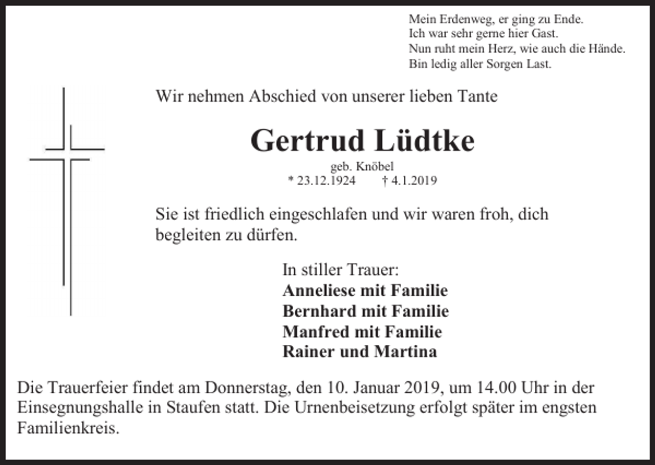 <p>Mein Erdenweg, er ging zu Ende.<br />Ich war sehr gerne hier Gast.<br />Nun ruht mein Herz, wie auch die Hände.<br />Bin ledig aller Sorgen Last.</p><p>Wir nehmen Abschied von unserer lieben Tante</p><p>Gertrud Lüdtke<br />geb. Knöbel<br />* 23.12.1924<br />† 4.1.2019</p><p>Sie ist friedlich eingeschlafen und wir waren froh, dich<br />begleiten zu dürfen.<br />In stiller Trauer:<br />Anneliese mit Familie<br />Bernhard mit Familie<br />Manfred mit Familie<br />Rainer und Martina<br />Die Trauerfeier findet am Donnerstag, den 10. Januar 2019, um 14.00 Uhr in der<br />Einsegnungshalle in Staufen statt. Die Urnenbeisetzung erfolgt später im engsten<br />Familienkreis.</p>