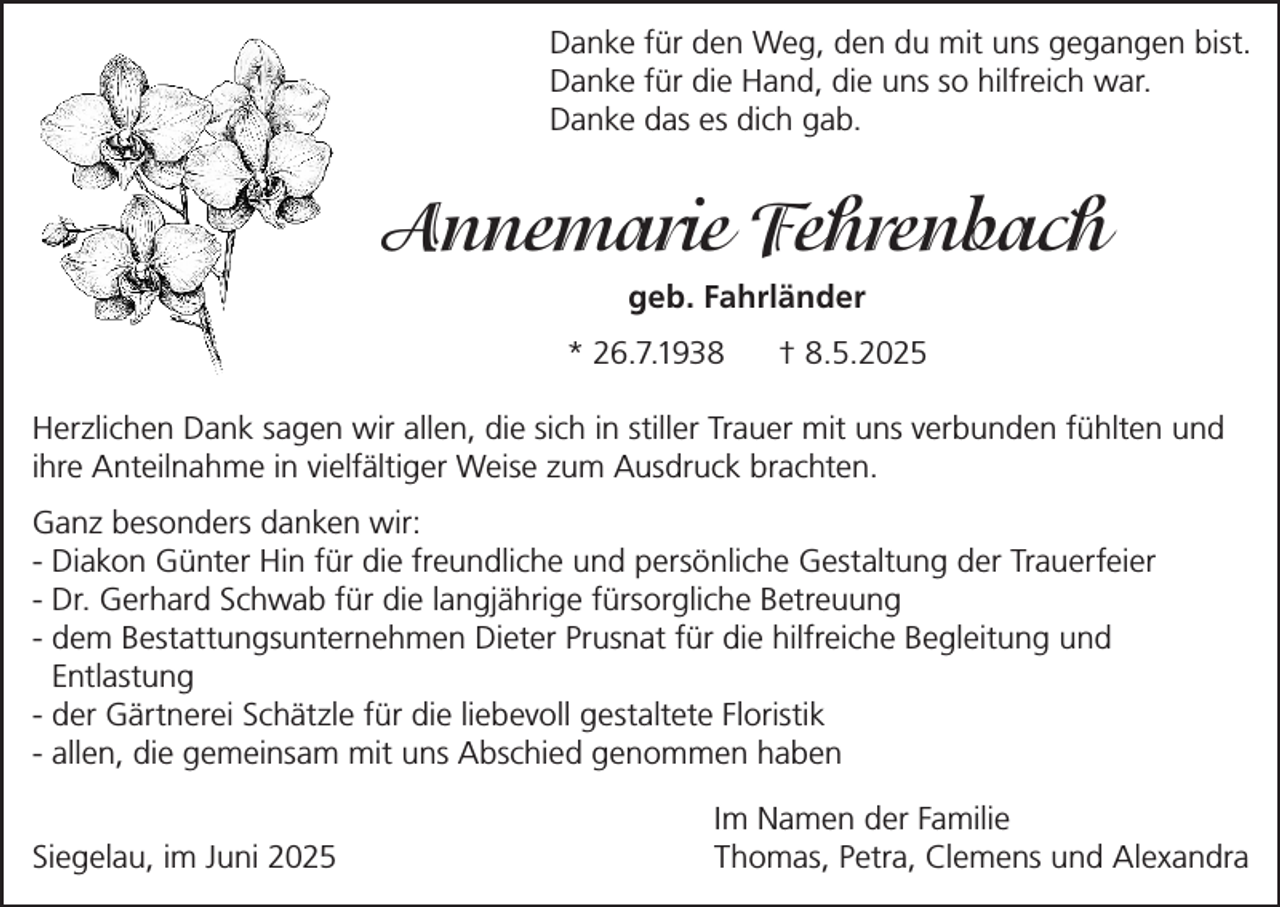 <p>Danke für den Weg, den du mit uns gegangen bist.<br />Danke für die Hand, die uns so hilfreich war.<br />Danke das es dich gab.</p><p>Annemarie Fehrenbach<br />geb. Fahrländer<br />* 26.7.1938</p><p>† 8.5.2025</p><p>Herzlichen Dank sagen wir allen, die sich in stiller Trauer mit uns verbunden fühlten und<br />ihre Anteilnahme in vielfältiger Weise zum Ausdruck brachten.<br />Ganz besonders danken wir:<br />- Diakon Günter Hin für die freundliche und persönliche Gestaltung der Trauerfeier<br />- Dr. Gerhard Schwab für die langjährige fürsorgliche Betreuung<br />- dem Bestattungsunternehmen Dieter Prusnat für die hilfreiche Begleitung und<br />Entlastung<br />- der Gärtnerei Schätzle für die liebevoll gestaltete Floristik<br />- allen, die gemeinsam mit uns Abschied genommen haben</p><p>Siegelau, im Juni 2025</p><p>Im Namen der Familie<br />Thomas, Petra, Clemens und Alexandra</p>