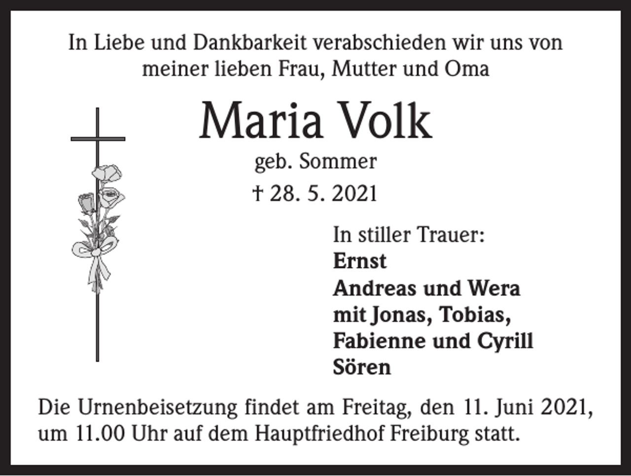 <p>In Liebe und Dankbarkeit verabschieden wir uns von<br />meiner lieben Frau, Mutter und Oma</p><p>Maria Volk<br />geb. Sommer<br />† 28. 5. 2021</p><p>In stiller Trauer:<br />Ernst<br />Andreas und Wera<br />mit Jonas, Tobias,<br />Fabienne und Cyrill<br />Sören<br />Die Urnenbeisetzung findet am Freitag, den 11. Juni 2021,<br />um 11.00 Uhr auf dem Hauptfriedhof Freiburg statt.</p>