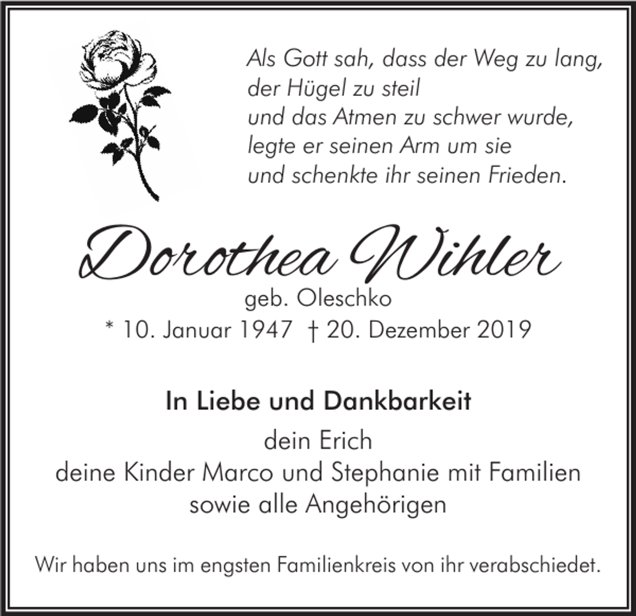 <p>Als Gott sah, dass der Weg zu lang,<br />der Hügel zu steil<br />und das Atmen zu schwer wurde,<br />legte er seinen Arm um sie<br />und schenkte ihr seinen Frieden.</p><p>Dorothea Wihler<br />geb. Oleschko<br />* 10. Januar 1947 † 20. Dezember 2019</p><p>In Liebe und Dankbarkeit<br />dein Erich<br />deine Kinder Marco und Stephanie mit Familien<br />sowie alle Angehörigen<br />Wir haben uns im engsten Familienkreis von ihr verabschiedet.</p>