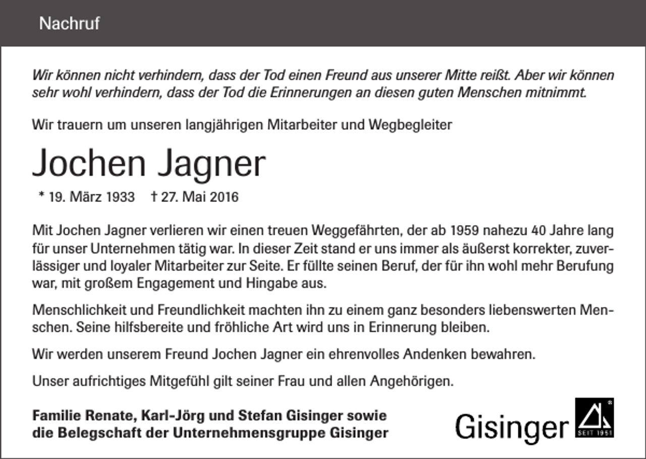 <p>Nachruf<br />Wir können nicht verhindern, dass der Tod einen Freund aus unserer Mitte reißt. Aber wir können<br />sehr wohl verhindern, dass der Tod die Erinnerungen an diesen guten Menschen mitnimmt.<br />Wir trauern um unseren langjährigen Mitarbeiter und Wegbegleiter</p><p>Jochen Jagner<br />* 19. März 1933</p><p>† 27. Mai 2016</p><p>Mit Jochen Jagner verlieren wir einen treuen Weggefährten, der ab 1959 nahezu 40 Jahre lang<br />für unser Unternehmen tätig war. In dieser Zeit stand er uns immer als äußerst korrekter, zuverlässiger und loyaler Mitarbeiter zur Seite. Er füllte seinen Beruf, der für ihn wohl mehr Berufung<br />war, mit großem Engagement und Hingabe aus.<br />Menschlichkeit und Freundlichkeit machten ihn zu einem ganz besonders liebenswerten Menschen. Seine hilfsbereite und fröhliche Art wird uns in Erinnerung bleiben.<br />Wir werden unserem Freund Jochen Jagner ein ehrenvolles Andenken bewahren.<br />Unser aufrichtiges Mitgefühl gilt seiner Frau und allen Angehörigen.<br />Familie Renate, Karl-Jörg und Stefan Gisinger sowie<br />die Belegschaft der Unternehmensgruppe Gisinger</p>
