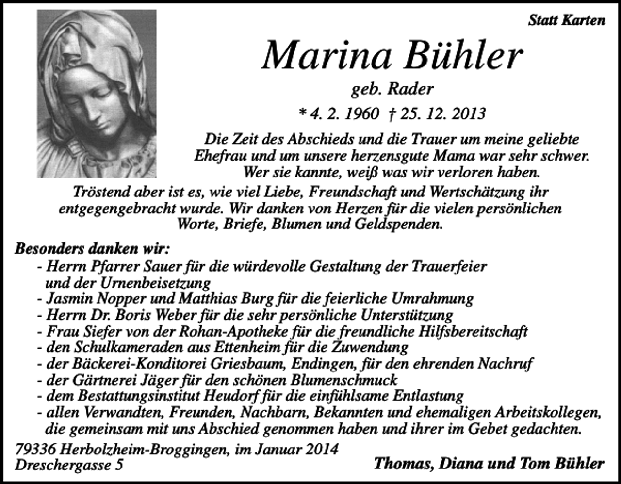 <p>Statt Karten</p><p>Marina Bühler<br />geb. Rader<br />* 4. 2. 1960 † 25. 12. 2013<br />Die Zeit des Abschieds und die Trauer um meine geliebte<br />Ehefrau und um unsere herzensgute Mama war sehr schwer.<br />Wer sie kannte, weiß was wir verloren haben.<br />Tröstend aber ist es, wie viel Liebe, Freundschaft und Wertschätzung ihr<br />entgegengebracht wurde. Wir danken von Herzen für die vielen persönlichen<br />Worte, Briefe, Blumen und Geldspenden.<br />Besonders danken wir:<br />- Herrn Pfarrer Sauer für die würdevolle Gestaltung der Trauerfeier<br />und der Urnenbeisetzung<br />- Jasmin Nopper und Matthias Burg für die feierliche Umrahmung<br />- Herrn Dr. Boris Weber für die sehr persönliche Unterstützung<br />- Frau Siefer von der Rohan-Apotheke für die freundliche Hilfsbereitschaft<br />- den Schulkameraden aus Ettenheim für die Zuwendung<br />- der Bäckerei-Konditorei Griesbaum, Endingen, für den ehrenden Nachruf<br />- der Gärtnerei Jäger für den schönen Blumenschmuck<br />- dem Bestattungsinstitut Heudorf für die einfühlsame Entlastung<br />- allen Verwandten, Freunden, Nachbarn, Bekannten und ehemaligen Arbeitskollegen,<br />die gemeinsam mit uns Abschied genommen haben und ihrer im Gebet gedachten.<br />79336 Herbolzheim-Broggingen, im Januar 2014<br />Thomas, Diana und Tom Bühler<br />Dreschergasse 5</p>