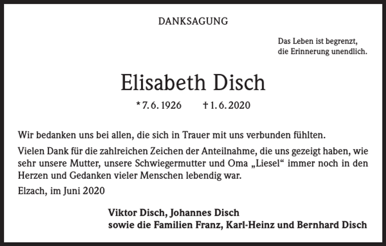 <p>DANKSAGUNG<br />Das Leben ist begrenzt,<br />die Erinnerung unendlich.</p><p>Elisabeth Disch<br />* 7. 6. 1926 † 1. 6. 2020<br />Wir bedanken uns bei allen, die sich in Trauer mit uns verbunden fühlten.<br />Vielen Dank für die zahlreichen Zeichen der Anteilnahme, die uns gezeigt haben, wie<br />sehr unsere Mutter, unsere Schwiegermutter und Oma „Liesel“ immer noch in den<br />Herzen und Gedanken vieler Menschen lebendig war.<br />Elzach, im Juni 2020<br />Viktor Disch, Johannes Disch<br />sowie die Familien Franz, Karl-Heinz und Bernhard Disch</p>