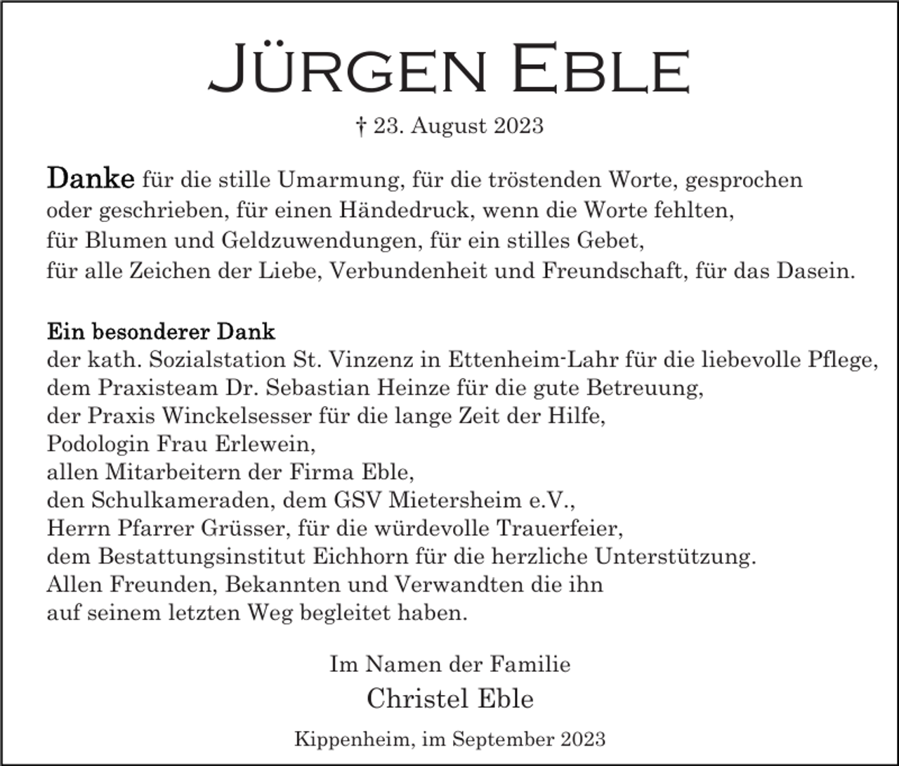 <p>Jürgen Eble<br />† 23. August 2023<br />für die stille Umarmung, für die tröstenden Worte, gesprochen<br />oder geschrieben, für einen Händedruck, wenn die Worte fehlten,<br />für Blumen und Geldzuwendungen, für ein stilles Gebet,<br />für alle Zeichen der Liebe, Verbundenheit und Freundschaft, für das Dasein.</p><p>der kath. Sozialstation St. Vinzenz in Ettenheim-Lahr für die liebevolle Pflege,<br />dem Praxisteam Dr. Sebastian Heinze für die gute Betreuung,<br />der Praxis Winckelsesser für die lange Zeit der Hilfe,<br />Podologin Frau Erlewein,<br />allen Mitarbeitern der Firma Eble,<br />den Schulkameraden, dem GSV Mietersheim e.V.,<br />Herrn Pfarrer Grüsser, für die würdevolle Trauerfeier,<br />dem Bestattungsinstitut Eichhorn für die herzliche Unterstützung.<br />Allen Freunden, Bekannten und Verwandten die ihn<br />auf seinem letzten Weg begleitet haben.<br />Im Namen der Familie</p><p>Christel Eble<br />Kippenheim, im September 2023</p>