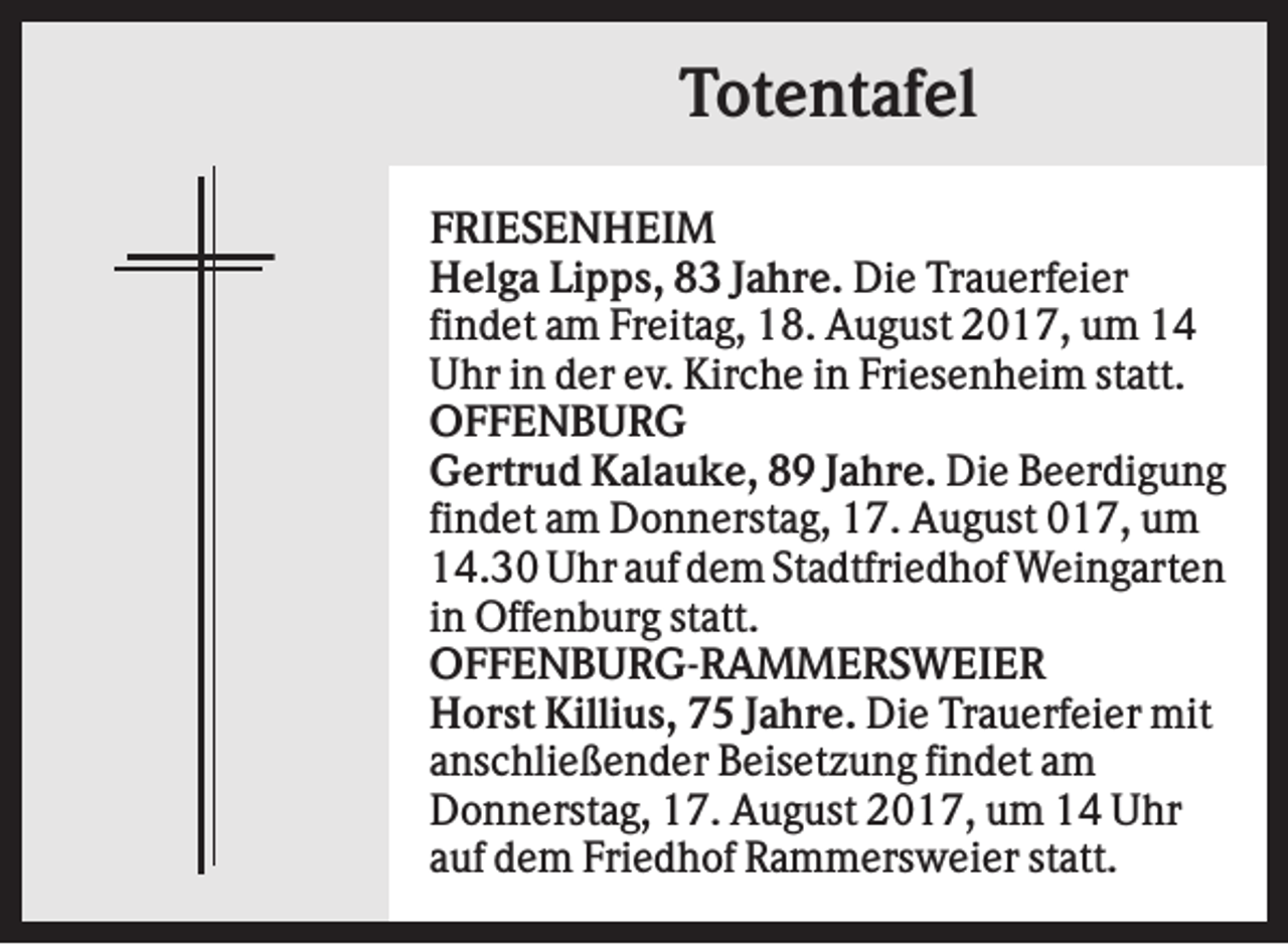 <p>Totentafel<br />FRIESENHEIM<br />Helga Lipps, 83 Jahre. Die Trauerfeier<br />findet am Freitag, 18. August 2017, um 14<br />Uhr in der ev. Kirche in Friesenheim statt.<br />OFFENBURG<br />Gertrud Kalauke, 89 Jahre. Die Beerdigung<br />findet am Donnerstag, 17. August 017, um<br />14.30 Uhr auf dem Stadtfriedhof Weingarten<br />in Offenburg statt.<br />OFFENBURG-RAMMERSWEIER<br />Horst Killius, 75 Jahre. Die Trauerfeier mit<br />anschließender Beisetzung findet am<br />Donnerstag, 17. August 2017, um 14 Uhr<br />auf dem Friedhof Rammersweier statt.</p>
