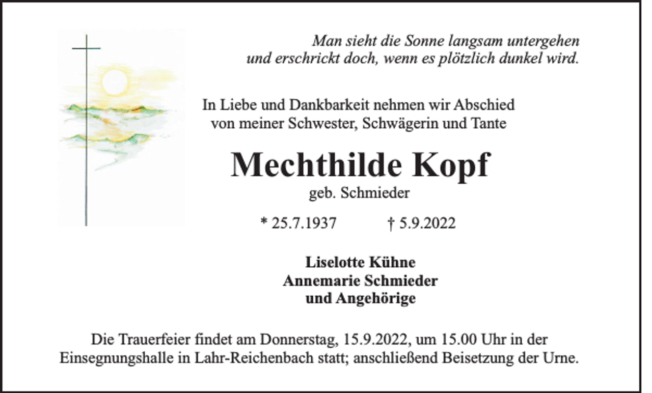<p>Man sieht die Sonne langsam untergehen<br />und erschrickt doch, wenn es plötzlich dunkel wird.<br />In Liebe und Dankbarkeit nehmen wir Abschied<br />von meiner Schwester, Schwägerin und Tante</p><p>Mechthilde Kopf<br />geb. Schmieder<br />* 25.7.1937</p><p>† 5.9.2022</p><p>Liselotte Kühne<br />Annemarie Schmieder<br />und Angehörige<br />Die Trauerfeier findet am Donnerstag, 15.9.2022, um 15.00 Uhr in der<br />Einsegnungshalle in Lahr-Reichenbach statt; anschließend Beisetzung der Urne.</p>