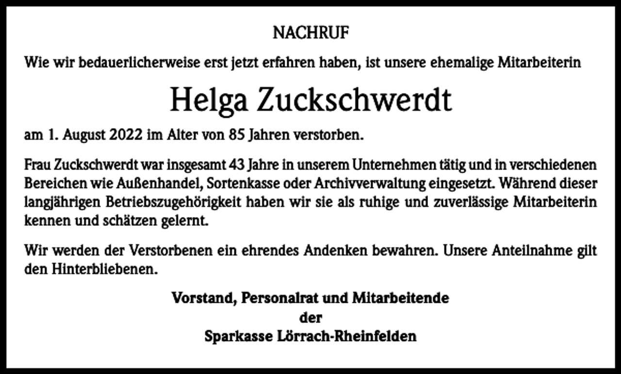 <p>NACHRUF<br />Wie wir bedauerlicherweise erst jetzt erfahren haben, ist unsere ehemalige Mitarbeiterin</p><p>Helga Zuckschwerdt<br />am 1. August 2022 im Alter von 85 Jahren verstorben.<br />Frau Zuckschwerdt war insgesamt 43 Jahre in unserem Unternehmen tätig und in verschiedenen<br />Bereichen wie Außenhandel, Sortenkasse oder Archivverwaltung eingesetzt. Während dieser<br />langjährigen Betriebszugehörigkeit haben wir sie als ruhige und zuverlässige Mitarbeiterin<br />kennen und schätzen gelernt.<br />Wir werden der Verstorbenen ein ehrendes Andenken bewahren. Unsere Anteilnahme gilt<br />den Hinterbliebenen.<br />Vorstand, Personalrat und Mitarbeitende<br />der<br />Sparkasse Lörrach-Rheinfelden</p>