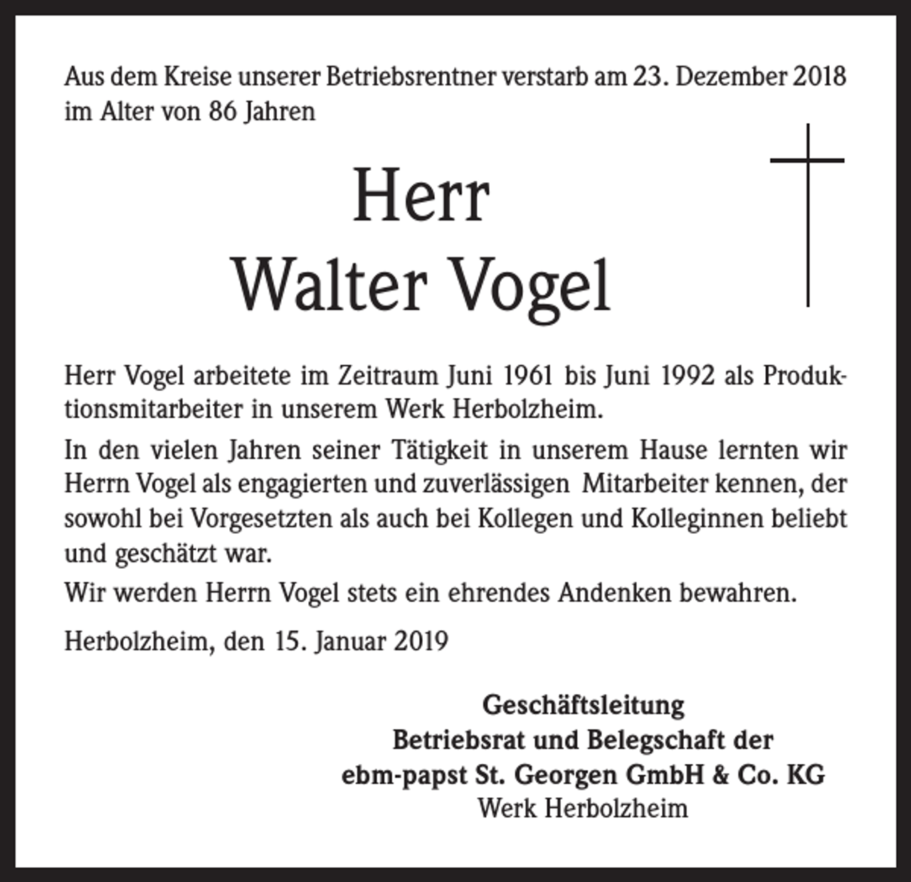 <p>Aus dem Kreise unserer Betriebsrentner verstarb am 23. Dezember 2018<br />im Alter von 86 Jahren</p><p>Herr<br />Walter Vogel<br />Herr Vogel arbeitete im Zeitraum Juni 1961 bis Juni 1992 als Produktionsmitarbeiter in unserem Werk Herbolzheim.<br />In den vielen Jahren seiner Tätigkeit in unserem Hause lernten wir<br />Herrn Vogel als engagierten und zuverlässigen Mitarbeiter kennen, der<br />sowohl bei Vorgesetzten als auch bei Kollegen und Kolleginnen beliebt<br />und geschätzt war.<br />Wir werden Herrn Vogel stets ein ehrendes Andenken bewahren.<br />Herbolzheim, den 15. Januar 2019<br />Geschäftsleitung<br />Betriebsrat und Belegschaft der<br />ebm-papst St. Georgen GmbH &amp; Co. KG<br />Werk Herbolzheim</p>