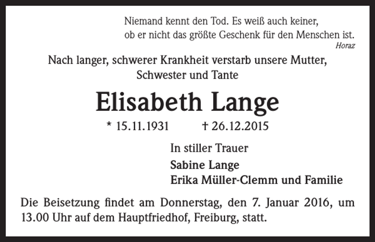 <p>Niemand kennt den Tod. Es weiß auch keiner,<br />ob er nicht das größte Geschenk für den Menschen ist.</p><p>Horaz</p><p>Nach langer, schwerer Krankheit verstarb unsere Mutter,<br />Schwester und Tante</p><p>Elisabeth Lange<br />* 15.11.1931</p><p>† 26.12.2015<br />In stiller Trauer<br />Sabine Lange<br />Erika Müller-Clemm und Familie</p><p>Die Beisetzung findet am Donnerstag, den 7. Januar 2016, um<br />13.00 Uhr auf dem Hauptfriedhof, Freiburg, statt.</p>