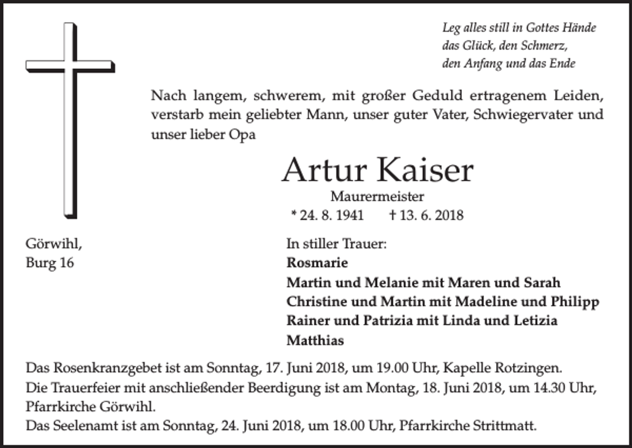 <p>Leg alles still in Gottes Hände<br />das Glück, den Schmerz,<br />den Anfang und das Ende</p><p>Nach langem, schwerem, mit großer Geduld ertragenem Leiden,<br />verstarb mein geliebter Mann, unser guter Vater, Schwiegervater und<br />unser lieber Opa</p><p>Artur Kaiser<br />Maurermeister<br />* 24. 8. 1941<br />† 13. 6. 2018</p><p>Görwihl,<br />In stiller Trauer:<br />Burg 16<br />Rosmarie</p><p>Martin und Melanie mit Maren und Sarah</p><p>Christine und Martin mit Madeline und Philipp</p><p>Rainer und Patrizia mit Linda und Letizia<br />Matthias<br />Das Rosenkranzgebet ist am Sonntag, 17. Juni 2018, um 19.00 Uhr, Kapelle Rotzingen.<br />Die Trauerfeier mit anschließender Beerdigung ist am Montag, 18. Juni 2018, um 14.30 Uhr,<br />Pfarrkirche Görwihl.<br />Das Seelenamt ist am Sonntag, 24. Juni 2018, um 18.00 Uhr, Pfarrkirche Strittmatt.</p>
