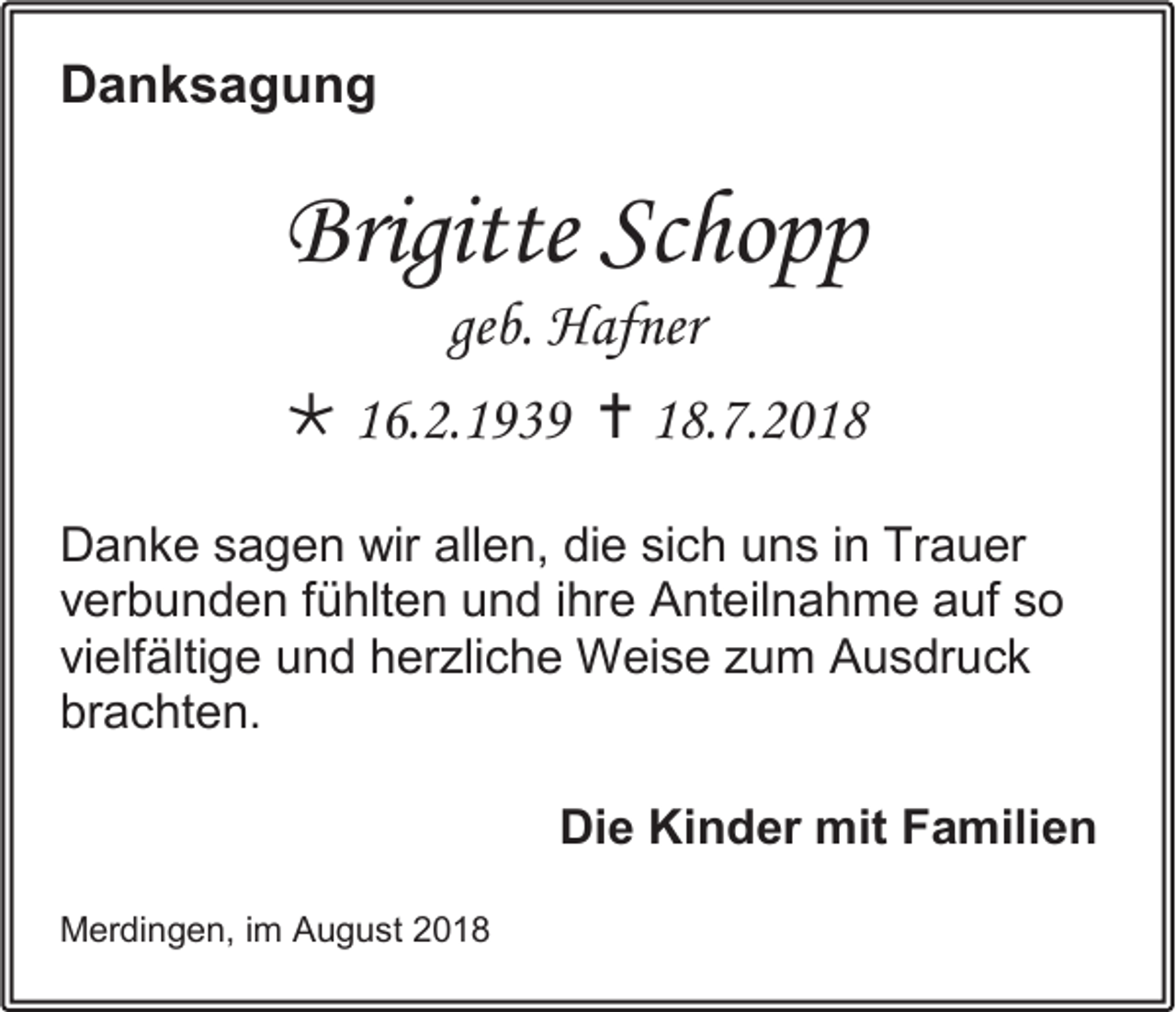 <p>Danksagung</p><p>Brigitte Schopp<br />geb. Hafner<br /> 16.2.1939  18.7.2018<br />Danke sagen wir allen, die sich uns in Trauer<br />verbunden fühlten und ihre Anteilnahme auf so<br />vielfältige und herzliche Weise zum Ausdruck<br />brachten.<br />Die Kinder mit Familien<br />Merdingen, im August 2018</p>