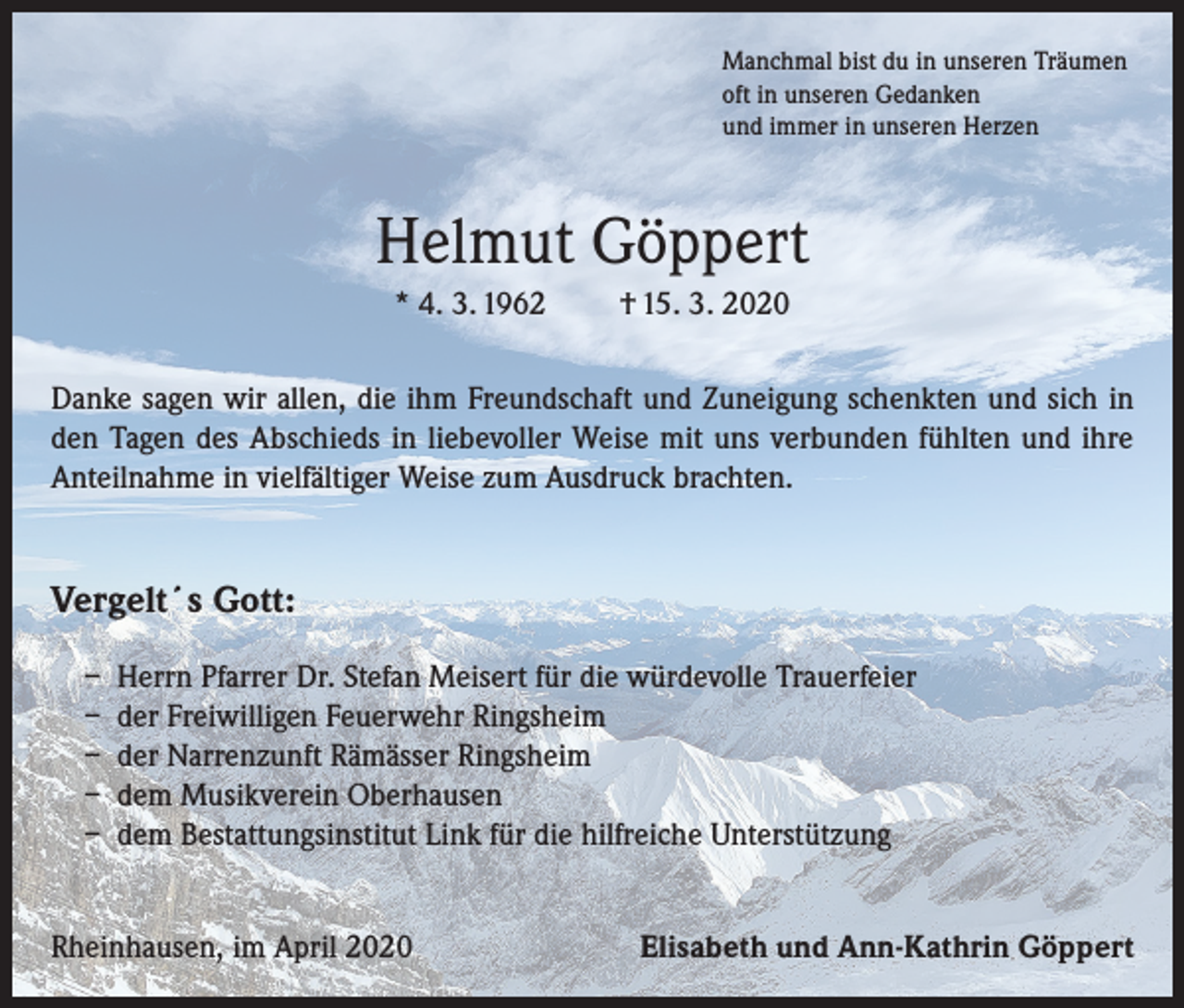 <p>Manchmal bist du in unseren Träumen<br />oft in unseren Gedanken<br />und immer in unseren Herzen</p><p>Helmut Göppert<br />* 4. 3. 1962</p><p>† 15. 3. 2020</p><p>Danke sagen wir allen, die ihm Freundschaft und Zuneigung schenkten und sich in<br />den Tagen des Abschieds in liebevoller Weise mit uns verbunden fühlten und ihre<br />Anteilnahme in vielfältiger Weise zum Ausdruck brachten.</p><p>Vergelt´s Gott:<br />– Herrn Pfarrer Dr. Stefan Meisert für die würdevolle Trauerfeier<br />– der Freiwilligen Feuerwehr Ringsheim<br />– der Narrenzunft Rämässer Ringsheim<br />– dem Musikverein Oberhausen<br />– dem Bestattungsinstitut Link für die hilfreiche Unterstützung<br />Rheinhausen, im April 2020</p><p>Elisabeth und Ann-Kathrin Göppert</p>