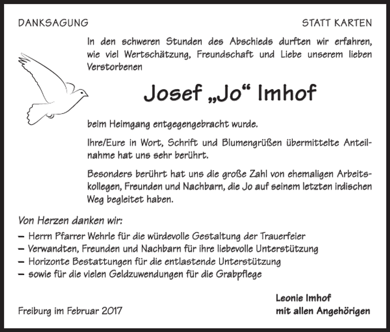 <p>DANKSAGUNG</p><p>STATT KARTEN</p><p>In den schweren Stunden des Abschieds durften wir erfahren,<br />wie viel Wertschätzung, Freundschaft und Liebe unserem lieben<br />­Verstorbenen</p><p>Josef „Jo“ Imhof<br />beim Heimgang entgegengebracht wurde.<br />Ihre/Eure in Wort, Schrift und Blumengrüßen übermittelte Anteil­<br />nahme hat uns sehr berührt.<br />Besonders berührt hat uns die große Zahl von ehemaligen Arbeits­<br />kollegen, Freunden und Nachbarn, die Jo auf seinem letzten irdischen<br />Weg begleitet haben.</p><p>Von Herzen danken wir:<br />– Herrn Pfarrer Wehrle für die würdevolle Gestaltung der Trauerfeier<br />– Verwandten, Freunden und Nachbarn für ihre liebevolle Unterstützung<br />– Horizonte Bestattungen für die entlastende Unterstützung<br />– sowie für die vielen Geldzuwendungen für die Grabpflege</p><p>Freiburg im Februar 2017</p><p>Leonie Imhof<br />mit allen Angehörigen</p>