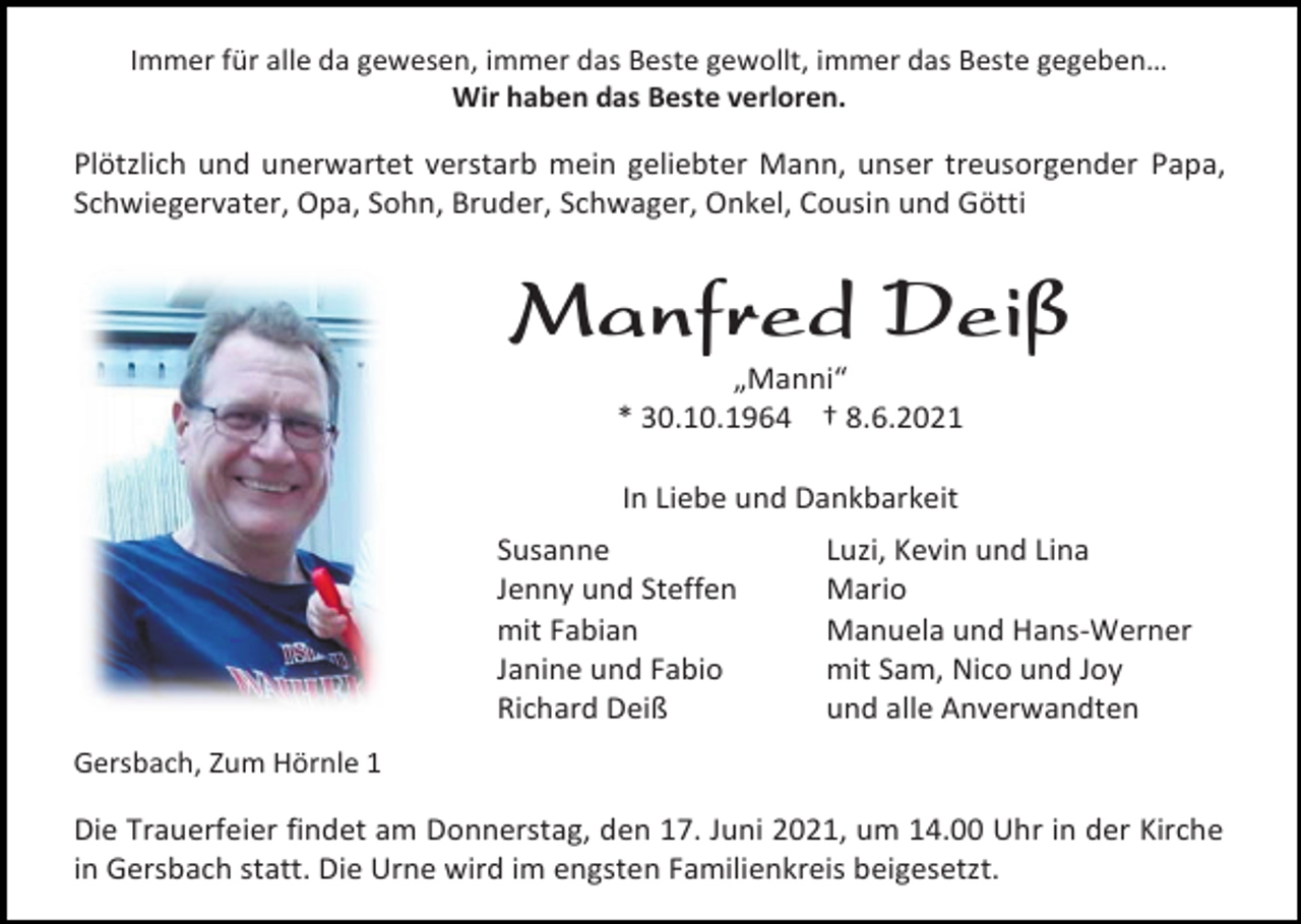 <p>Immer für alle da gewesen, immer das Beste gewollt, immer das Beste gegeben…<br />Wir haben das Beste verloren.</p><p>Plötzlich und unerwartet verstarb mein geliebter Mann, unser treusorgender Papa,<br />Schwiegervater, Opa, Sohn, Bruder, Schwager, Onkel, Cousin und Götti</p><p>Manfred Deiß<br />„Manni“<br />* 30.10.1964 † 8.6.2021<br />In Liebe und Dankbarkeit<br />Susanne<br />Jenny und Steffen<br />mit Fabian<br />Janine und Fabio<br />Richard Deiß</p><p>Luzi, Kevin und Lina<br />Mario<br />Manuela und Hans-Werner<br />mit Sam, Nico und Joy<br />und alle Anverwandten</p><p>Gersbach, Zum Hörnle 1</p><p>Die Trauerfeier findet am Donnerstag, den 17. Juni 2021, um 14.00 Uhr in der Kirche<br />in Gersbach statt. Die Urne wird im engsten Familienkreis beigesetzt.</p>