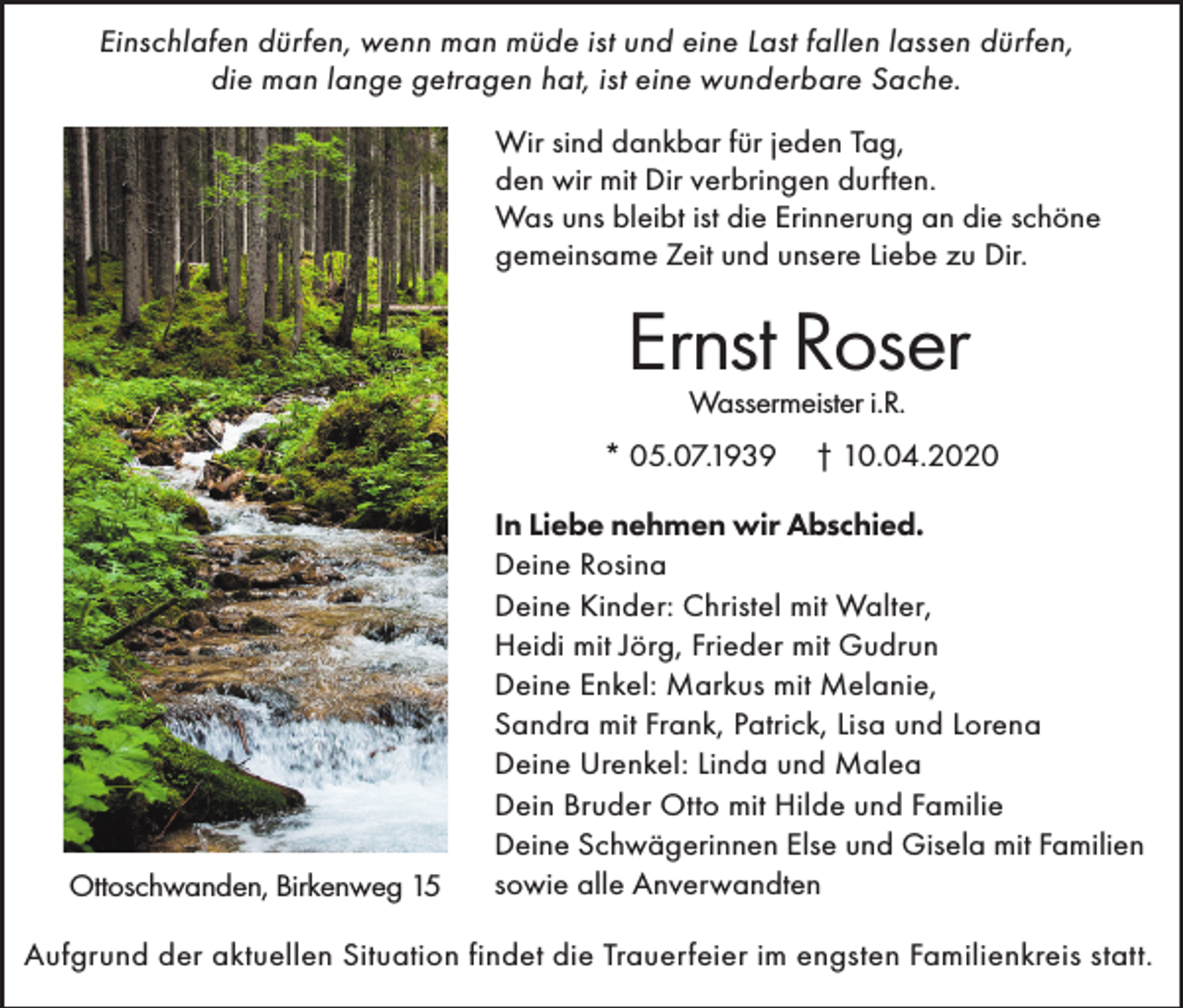 <p>Einschlafen dürfen, wenn man müde ist und eine Last fallen lassen dürfen,<br />die man lange getragen hat, ist eine wunderbare Sache.<br />Wir sind dankbar für jeden Tag,<br />den wir mit Dir verbringen durften.<br />Was uns bleibt ist die Erinnerung an die schöne<br />gemeinsame Zeit und unsere Liebe zu Dir.</p><p>Ernst Roser<br />Wassermeister i.R.</p><p>* 05.07.1939</p><p>Ottoschwanden, Birkenweg 15</p><p>† 10.04.2020</p><p>In Liebe nehmen wir Abschied.<br />Deine Rosina<br />Deine Kinder: Christel mit Walter,<br />Heidi mit Jörg, Frieder mit Gudrun<br />Deine Enkel: Markus mit Melanie,<br />Sandra mit Frank, Patrick, Lisa und Lorena<br />Deine Urenkel: Linda und Malea<br />Dein Bruder Otto mit Hilde und Familie<br />Deine Schwägerinnen Else und Gisela mit Familien<br />sowie alle Anverwandten</p><p>Aufgrund der aktuellen Situation findet die Trauerfeier im engsten Familienkreis statt.</p>