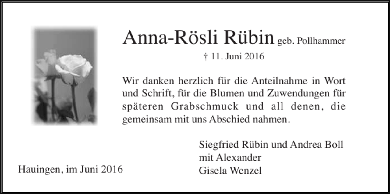 <p>Anna-Rösli Rübin geb. Pollhammer<br />† 11. Juni 2016</p><p>Wir danken herzlich für die Anteilnahme in Wort<br />und Schrift, für die Blumen und Zuwendungen für<br />späteren Grabschmuck und all denen, die<br />gemeinsam mit uns Abschied nahmen.</p><p>Hauingen, im Juni 2016</p><p>Siegfried Rübin und Andrea Boll<br />mit Alexander<br />Gisela Wenzel</p>
