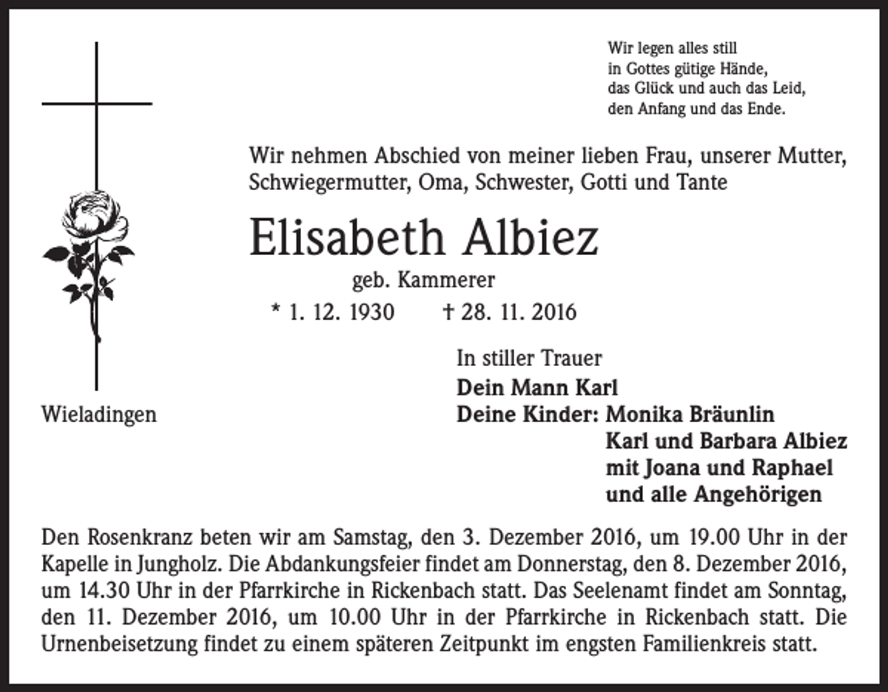 <p>Wir legen alles still<br />in Gottes gütige Hände,<br />das Glück und auch das Leid,<br />den Anfang und das Ende.</p><p>Wir nehmen Abschied von meiner lieben Frau, unserer ­Mutter,<br />Schwiegermutter, Oma, Schwester, Gotti und Tante</p><p>Elisabeth Albiez<br />geb. Kammerer<br />* 1. 12. 1930 † 28. 11. 2016</p><p>Wieladingen</p><p>In stiller Trauer<br />Dein Mann Karl<br />Deine Kinder: Monika Bräunlin<br />Karl und Barbara Albiez<br />mit Joana und Raphael<br />und alle Angehörigen</p><p>Den Rosenkranz beten wir am Samstag, den 3. Dezember 2016, um 19.00 Uhr in der<br />Kapelle in Jungholz. Die Abdankungsfeier findet am Donnerstag, den 8. Dezember 2016,<br />um 14.30 Uhr in der Pfarrkirche in Rickenbach statt. Das Seelenamt findet am Sonntag,<br />den 11. Dezember 2016, um 10.00 Uhr in der Pfarrkirche in Rickenbach statt. Die<br />Urnenbeisetzung findet zu einem späteren Zeitpunkt im engsten Familienkreis statt.</p>