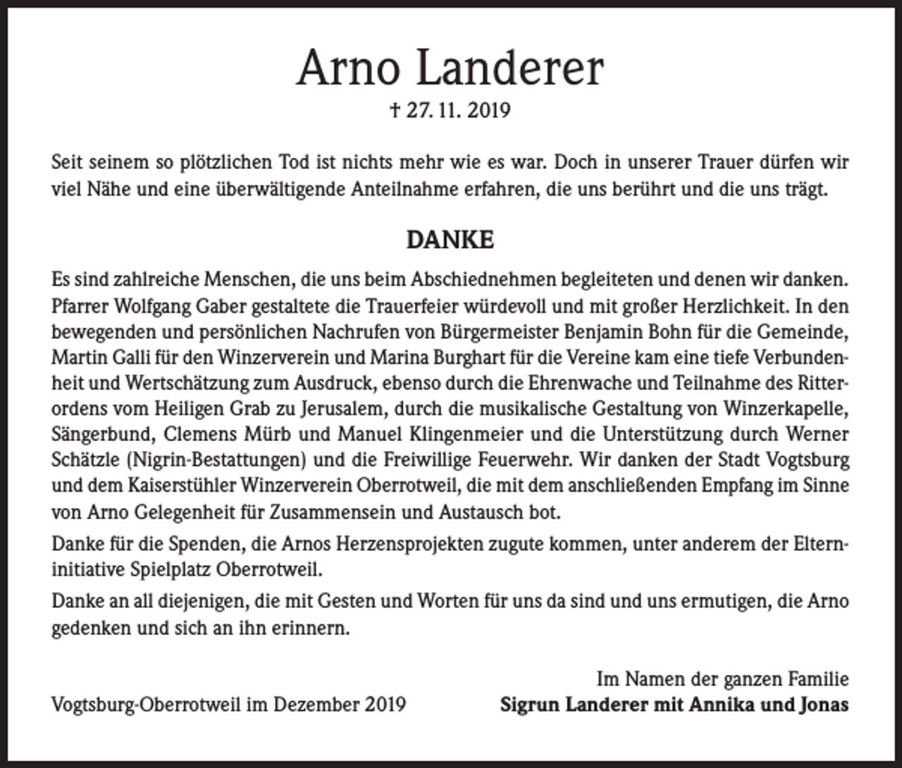 <p>Arno Landerer<br />† 27. 11. 2019</p><p>Seit seinem so plötzlichen Tod ist nichts mehr wie es war. Doch in unserer Trauer dürfen wir<br />viel Nähe und eine überwältigende Anteilnahme erfahren, die uns berührt und die uns trägt.</p><p>DANKE<br />Es sind zahlreiche Menschen, die uns beim Abschiednehmen begleiteten und denen wir danken.<br />Pfarrer Wolfgang Gaber gestaltete die Trauerfeier würdevoll und mit großer Herzlichkeit. In den<br />bewegenden und persönlichen Nachrufen von Bürgermeister Benjamin Bohn für die Gemeinde,<br />Martin Galli für den Winzerverein und Marina Burghart für die Vereine kam eine tiefe Verbundenheit und Wertschätzung zum Ausdruck, ebenso durch die Ehrenwache und Teilnahme des Ritterordens vom Heiligen Grab zu Jerusalem, durch die musikalische Gestaltung von Winzerkapelle,<br />Sängerbund, Clemens Mürb und Manuel Klingenmeier und die Unterstützung durch Werner<br />Schätzle (Nigrin-Bestattungen) und die Freiwillige Feuerwehr. Wir danken der Stadt Vogtsburg<br />und dem Kaiserstühler Winzerverein Oberrotweil, die mit dem anschließenden Empfang im Sinne<br />von Arno Gelegenheit für Zusammensein und Austausch bot.<br />Danke für die Spenden, die Arnos Herzensprojekten zugute kommen, unter anderem der Elterninitiative Spielplatz Oberrotweil.<br />Danke an all diejenigen, die mit Gesten und Worten für uns da sind und uns ermutigen, die Arno<br />gedenken und sich an ihn erinnern.<br />Vogtsburg-Oberrotweil im Dezember 2019</p><p>Im Namen der ganzen Familie<br />Sigrun Landerer mit Annika und Jonas</p>