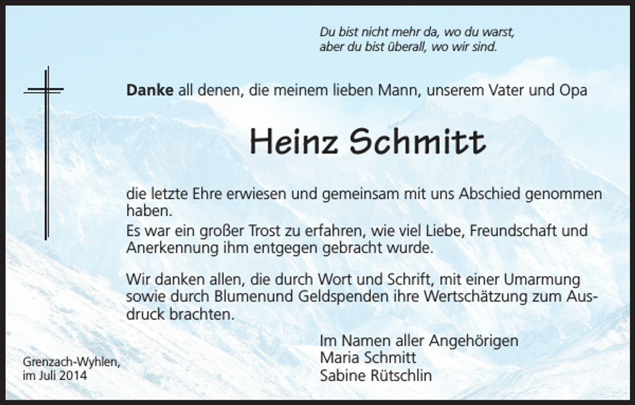 <p>Du bist nicht mehr da, wo du warst,<br />aber du bist überall, wo wir sind.</p><p>Danke all denen, die meinem lieben Mann, unserem Vater und Opa</p><p>Heinz Schmitt<br />die letzte Ehre erwiesen und gemeinsam mit uns Abschied genommen<br />haben.<br />Es war ein großer Trost zu erfahren, wie viel Liebe, Freundschaft und<br />Anerkennung ihm entgegen gebracht wurde.<br />Wir danken allen, die durch Wort und Schrift, mit einer Umarmung<br />sowie durch Blumenund Geldspenden ihre Wertschätzung zum Ausdruck brachten.<br />Grenzach-Wyhlen,<br />im Juli 2014</p><p>Im Namen aller Angehörigen<br />Maria Schmitt<br />Sabine Rütschlin</p>