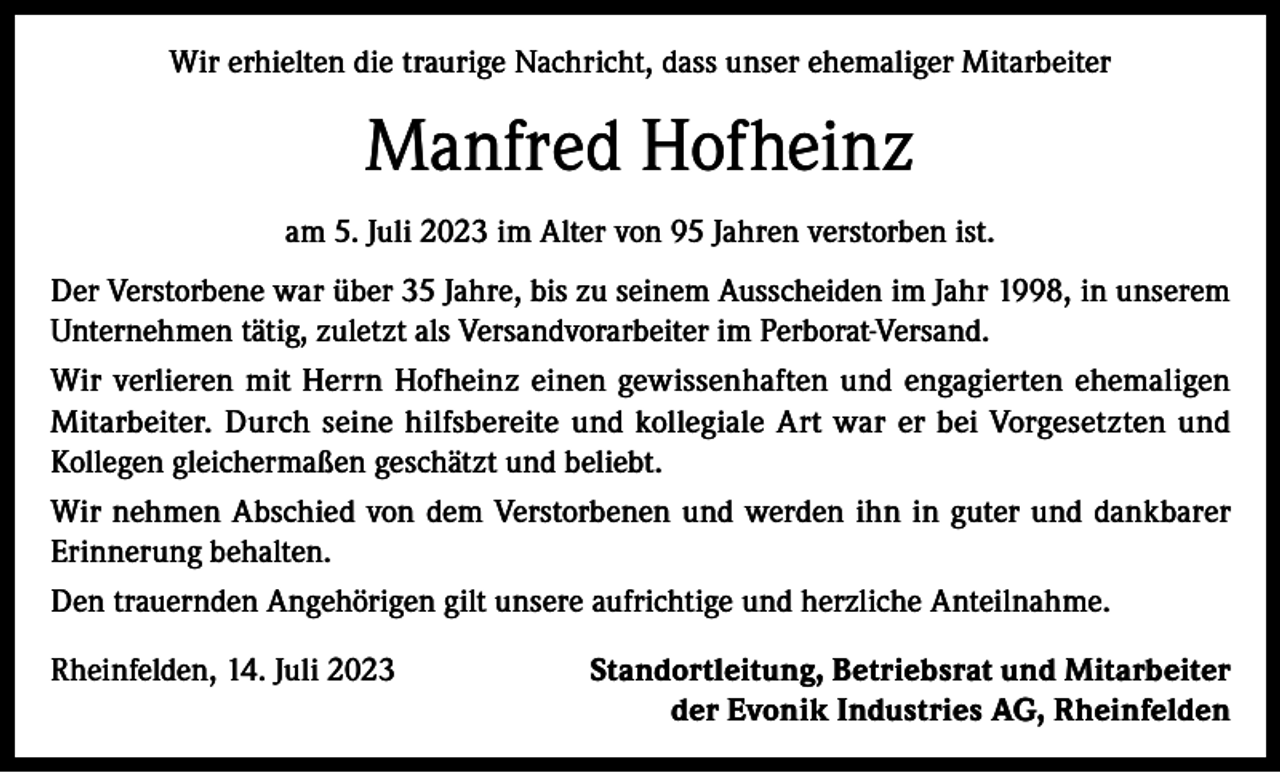<p>Wir erhielten die traurige Nachricht, dass unser ehemaliger Mitarbeiter</p><p>Manfred Hofheinz<br />am 5. Juli 2023 im Alter von 95 Jahren verstorben ist.<br />Der Verstorbene war über 35 Jahre, bis zu seinem Ausscheiden im Jahr 1998, in unserem<br />Unternehmen tätig, zuletzt als Versandvorarbeiter im Perborat-Versand.<br />Wir verlieren mit Herrn Hofheinz einen gewissenhaften und engagierten ehemaligen<br />Mitarbeiter. Durch seine hilfsbereite und kollegiale Art war er bei Vorgesetzten und<br />Kollegen gleichermaßen geschätzt und beliebt.<br />Wir nehmen Abschied von dem Verstorbenen und werden ihn in guter und dankbarer<br />Erinnerung behalten.<br />Den trauernden Angehörigen gilt unsere aufrichtige und herzliche Anteilnahme.<br />Rheinfelden, 14. Juli 2023</p><p>Standortleitung, Betriebsrat und Mitarbeiter<br />der Evonik Industries AG, Rheinfelden</p>