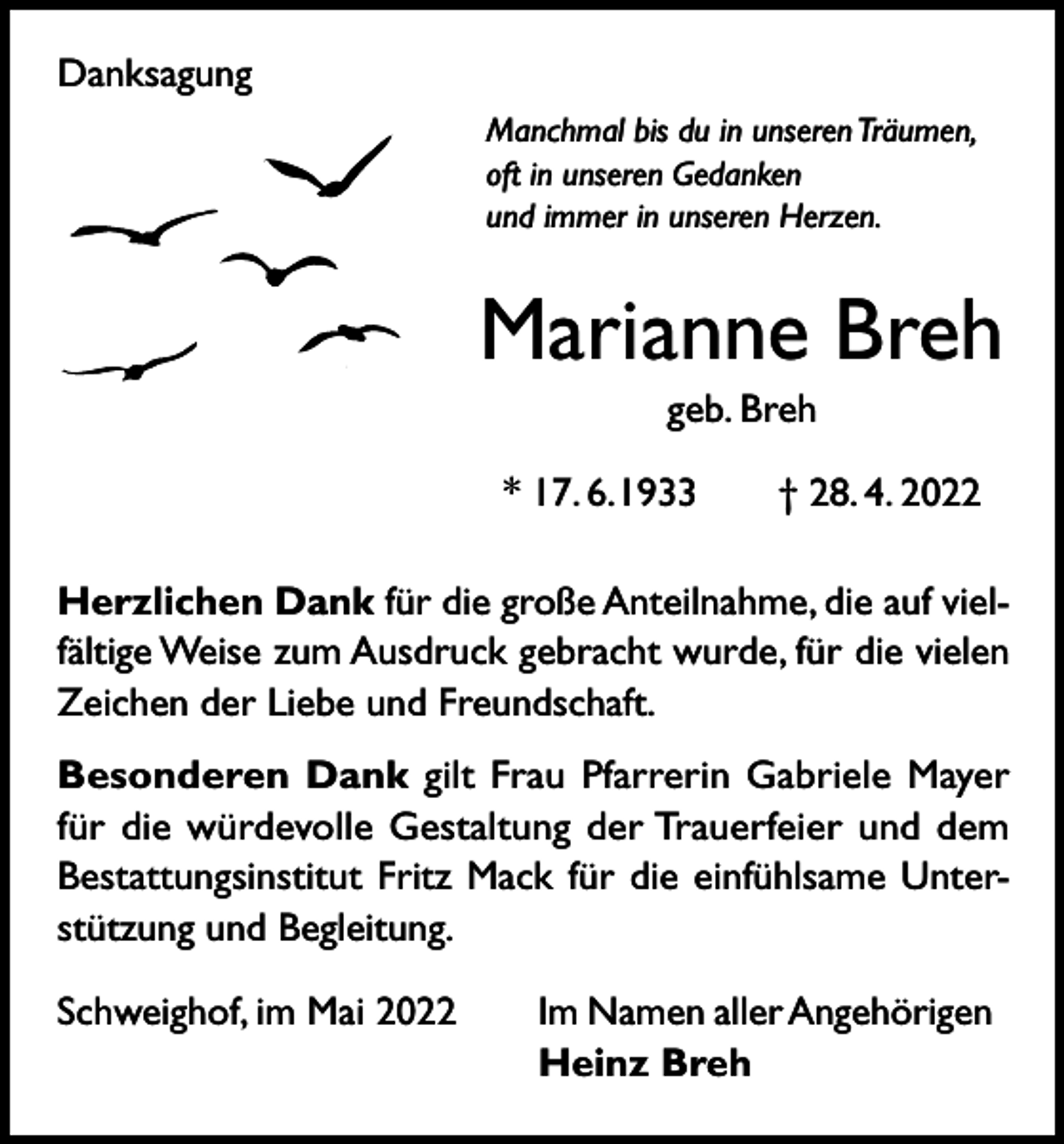 <p>Danksagung<br />Manchmal bis du in unseren Träumen,<br />oft in unseren Gedanken<br />und immer in unseren Herzen.</p><p>Marianne Breh<br />geb. Breh<br />* 17. 6. 1933 † 28. 4. 2022<br />Herzlichen Dank für die große Anteilnahme, die auf vielfältige Weise zum Ausdruck gebracht wurde, für die vielen<br />Zeichen der Liebe und Freundschaft.<br />Besonderen Dank gilt Frau Pfarrerin Gabriele Mayer<br />für die würdevolle Gestaltung der Trauerfeier und dem<br />Bestattungsinstitut Fritz Mack für die einfühlsame Unterstützung und Begleitung.<br />Schweighof, im Mai 2022</p><p>Im Namen aller Angehörigen<br />Heinz Breh</p>