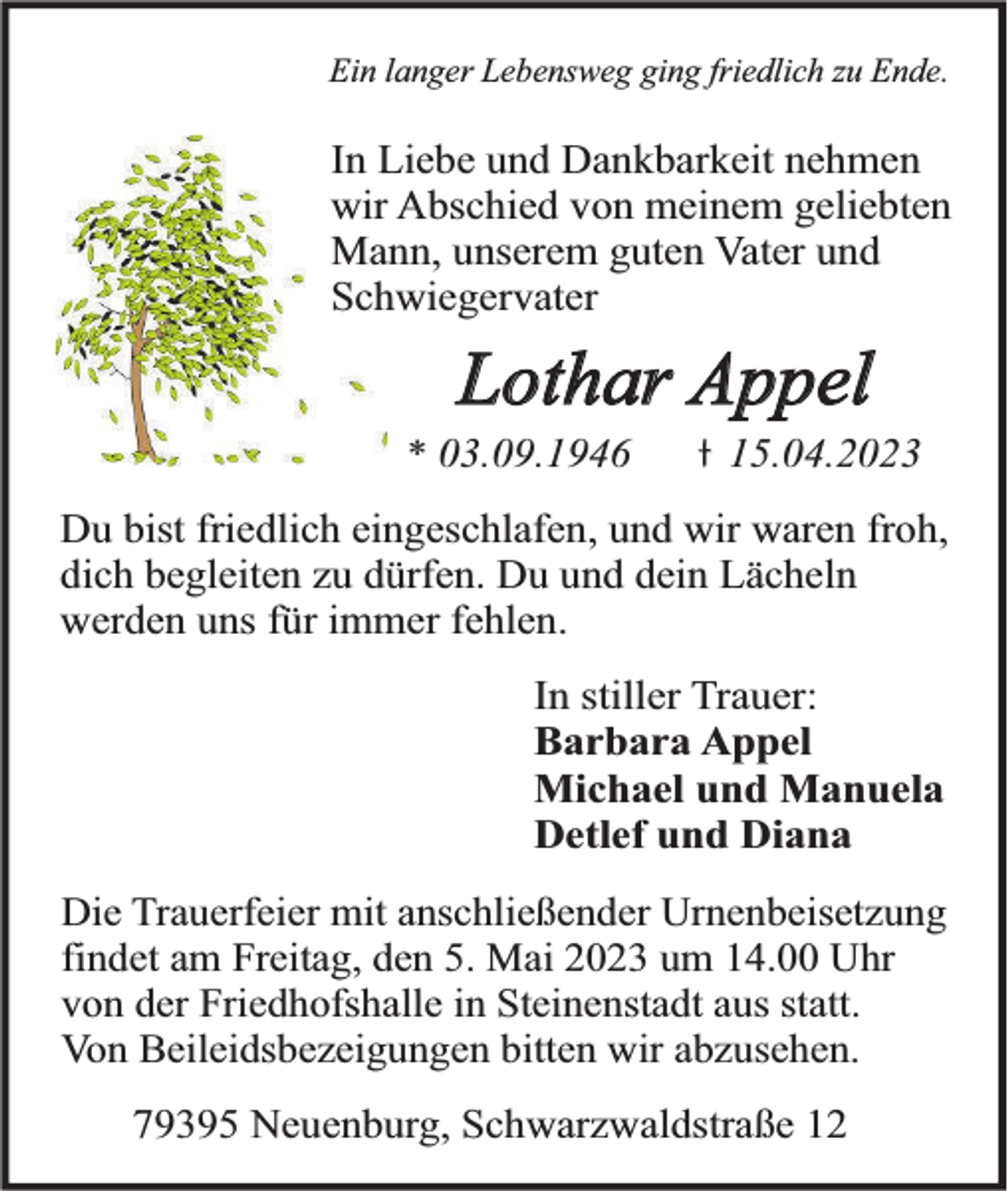 <p>Ein langer Lebensweg ging friedlich zu Ende.</p><p>In Liebe und Dankbarkeit nehmen<br />wir Abschied von meinem geliebten<br />Mann, unserem guten Vater und<br />Schwiegervater</p><p>Lothar Appel</p><p>* 03.09.1946</p><p>15.04.2023</p><p>Du bist friedlich eingeschlafen, und wir waren froh,<br />dich begleiten zu dürfen. Du und dein Lächeln<br />werden uns für immer fehlen.<br />In stiller Trauer:<br />Barbara Appel<br />Michael und Manuela<br />Detlef und Diana<br />Die Trauerfeier mit anschließender Urnenbeisetzung<br />findet am Freitag, den 5. Mai 2023 um 14.00 Uhr<br />von der Friedhofshalle in Steinenstadt aus statt.<br />Von Beileidsbezeigungen bitten wir abzusehen.</p><p>79395 Neuenburg, Schwarzwaldstraße 12</p>