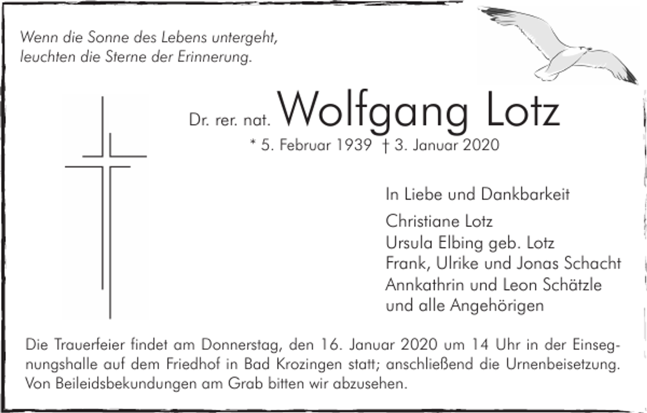 <p>Wenn die Sonne des Lebens untergeht,<br />leuchten die Sterne der Erinnerung.</p><p>Dr. rer. nat.</p><p>Wolfgang Lotz</p><p>* 5. Februar 1939 † 3. Januar 2020</p><p>In Liebe und Dankbarkeit<br />Christiane Lotz<br />Ursula Elbing geb. Lotz<br />Frank, Ulrike und Jonas Schacht<br />Annkathrin und Leon Schätzle<br />und alle Angehörigen<br />Die Trauerfeier findet am Donnerstag, den 16. Januar 2020 um 14 Uhr in der Einsegnungshalle auf dem Friedhof in Bad Krozingen statt; anschließend die Urnenbeisetzung.<br />Von Beileidsbekundungen am Grab bitten wir abzusehen.</p>