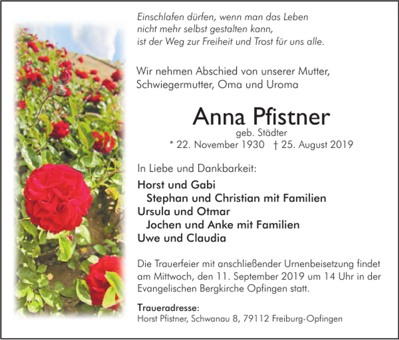 <p>Einschlafen dürfen, wenn man das Leben<br />nicht mehr selbst gestalten kann,<br />ist der Weg zur Freiheit und Trost für uns alle.</p><p>Wir nehmen Abschied von unserer Mutter,<br />Schwiegermutter, Oma und Uroma</p><p>Anna Pfistner</p><p>geb. Städter<br />* 22. November 1930 † 25. August 2019</p><p>In Liebe und Dankbarkeit:<br />Horst und Gabi<br />Stephan und Christian mit Familien<br />Ursula und Otmar<br />Jochen und Anke mit Familien<br />Uwe und Claudia<br />Die Trauerfeier mit anschließender Urnenbeisetzung findet<br />am Mittwoch, den 11. September 2019 um 14 Uhr in der<br />Evangelischen Bergkirche Opfingen statt.<br />Traueradresse:</p><p>Horst Pfistner, Schwanau 8, 79112 Freiburg-Opfingen</p>