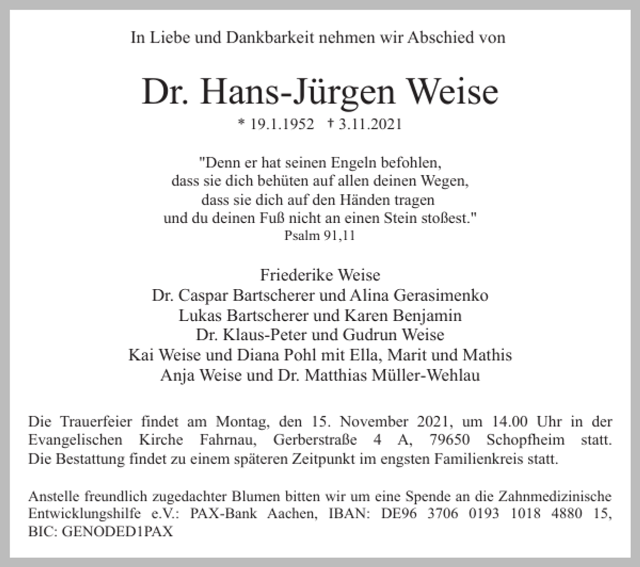 <p>In Liebe und Dankbarkeit nehmen wir Abschied von</p><p>Dr. Hans-Jürgen Weise<br />* 19.1.1952 † 3.11.2021<br />"Denn er hat seinen Engeln befohlen,<br />dass sie dich behüten auf allen deinen Wegen,<br />dass sie dich auf den Händen tragen<br />und du deinen Fuß nicht an einen Stein stoßest."<br />Psalm 91,11</p><p>Friederike Weise<br />Dr. Caspar Bartscherer und Alina Gerasimenko<br />Lukas Bartscherer und Karen Benjamin<br />Dr. Klaus-Peter und Gudrun Weise<br />Kai Weise und Diana Pohl mit Ella, Marit und Mathis<br />Anja Weise und Dr. Matthias Müller-Wehlau<br />Die Trauerfeier findet am Montag, den 15. November 2021, um 14.00 Uhr in der<br />Evangelischen Kirche Fahrnau, Gerberstraße 4 A, 79650 Schopfheim statt.<br />Die Bestattung findet zu einem späteren Zeitpunkt im engsten Familienkreis statt.<br />Anstelle freundlich zugedachter Blumen bitten wir um eine Spende an die Zahnmedizinische<br />Entwicklungshilfe e.V.: PAX-Bank Aachen, IBAN: DE96 3706 0193 1018 4880 15,<br />BIC: GENODED1PAX</p>