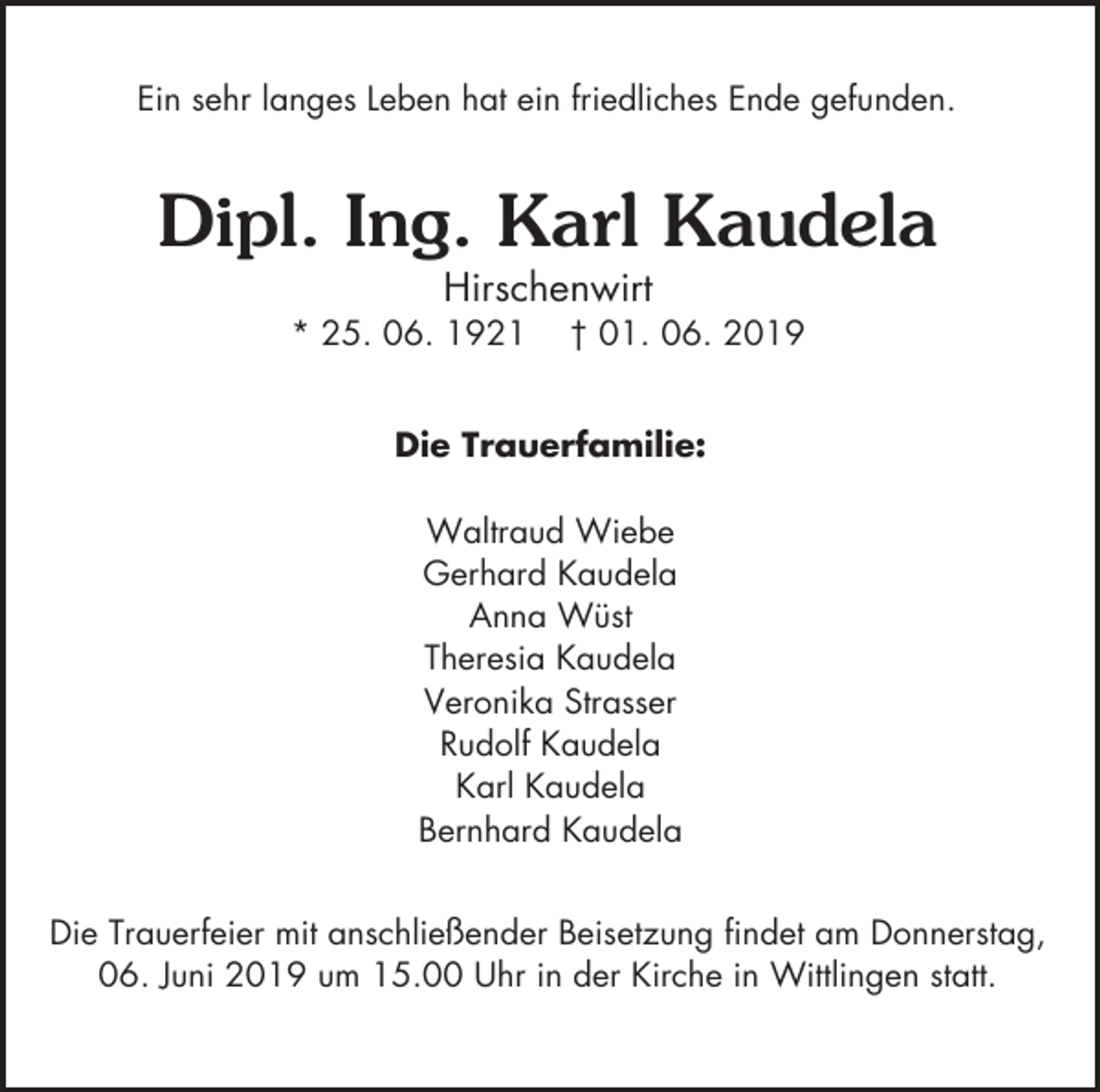 <p>Ein sehr langes Leben hat ein friedliches Ende gefunden.</p><p>Dipl. Ing. Karl Kaudela<br />Hirschenwirt<br />* 25. 06. 1921</p><p>† 01. 06. 2019</p><p>Die Trauerfamilie:<br />Waltraud Wiebe<br />Gerhard Kaudela<br />Anna Wüst<br />Theresia Kaudela<br />Veronika Strasser<br />Rudolf Kaudela<br />Karl Kaudela<br />Bernhard Kaudela<br />Die Trauerfeier mit anschließender Beisetzung findet am Donnerstag,<br />06. Juni 2019 um 15.00 Uhr in der Kirche in Wittlingen statt.</p>
