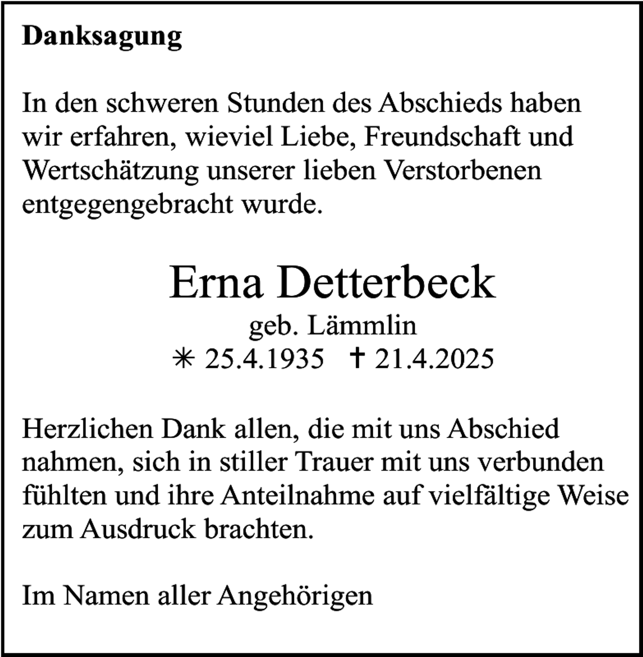 <p>Danksagung<br />In den schweren Stunden des Abschieds haben<br />wir erfahren, wieviel Liebe, Freundschaft und<br />Wertschätzung unserer lieben Verstorbenen<br />entgegengebracht wurde.</p><p>Erna Detterbeck<br />geb. Lämmlin<br /> 25.4.1935  21.4.2025</p><p>Herzlichen Dank allen, die mit uns Abschied<br />nahmen, sich in stiller Trauer mit uns verbunden<br />fühlten und ihre Anteilnahme auf vielfältige Weise<br />zum Ausdruck brachten.<br />Im Namen aller Angehörigen</p>