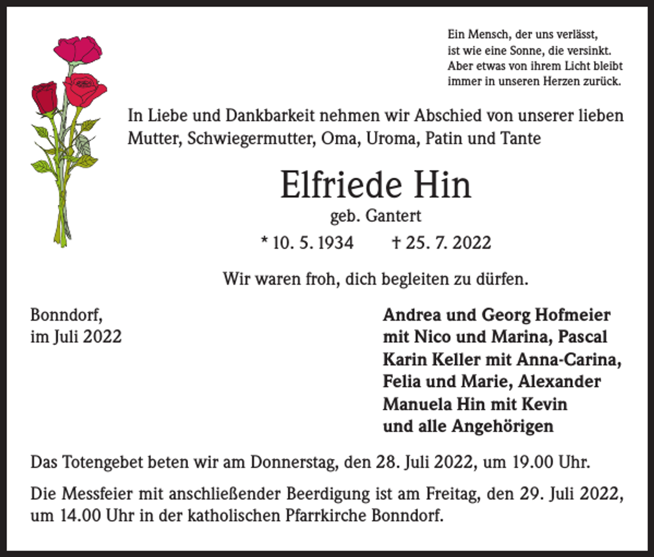 <p>Ein Mensch, der uns verlässt,<br />ist wie eine Sonne, die versinkt.<br />Aber etwas von ihrem Licht bleibt<br />immer in unseren Herzen zurück.</p><p>In Liebe und Dankbarkeit nehmen wir Abschied von unserer lieben<br />Mutter, Schwiegermutter, Oma, Uroma, Patin und Tante</p><p>Elfriede Hin</p><p>geb. Gantert<br />* 10. 5. 1934 † 25. 7. 2022<br />Wir waren froh, dich begleiten zu dürfen.<br />Bonndorf,<br />Andrea und Georg Hofmeier<br />im Juli 2022 mit Nico und Marina, Pascal<br />Karin Keller mit Anna-Carina,<br />Felia und Marie, Alexander<br />Manuela Hin mit Kevin<br />und alle Angehörigen<br />Das Totengebet beten wir am Donnerstag, den 28. Juli 2022, um 19.00 Uhr.<br />Die Messfeier mit anschließender Beerdigung ist am Freitag, den 29. Juli 2022,<br />um 14.00 Uhr in der katholischen Pfarrkirche Bonndorf.</p>
