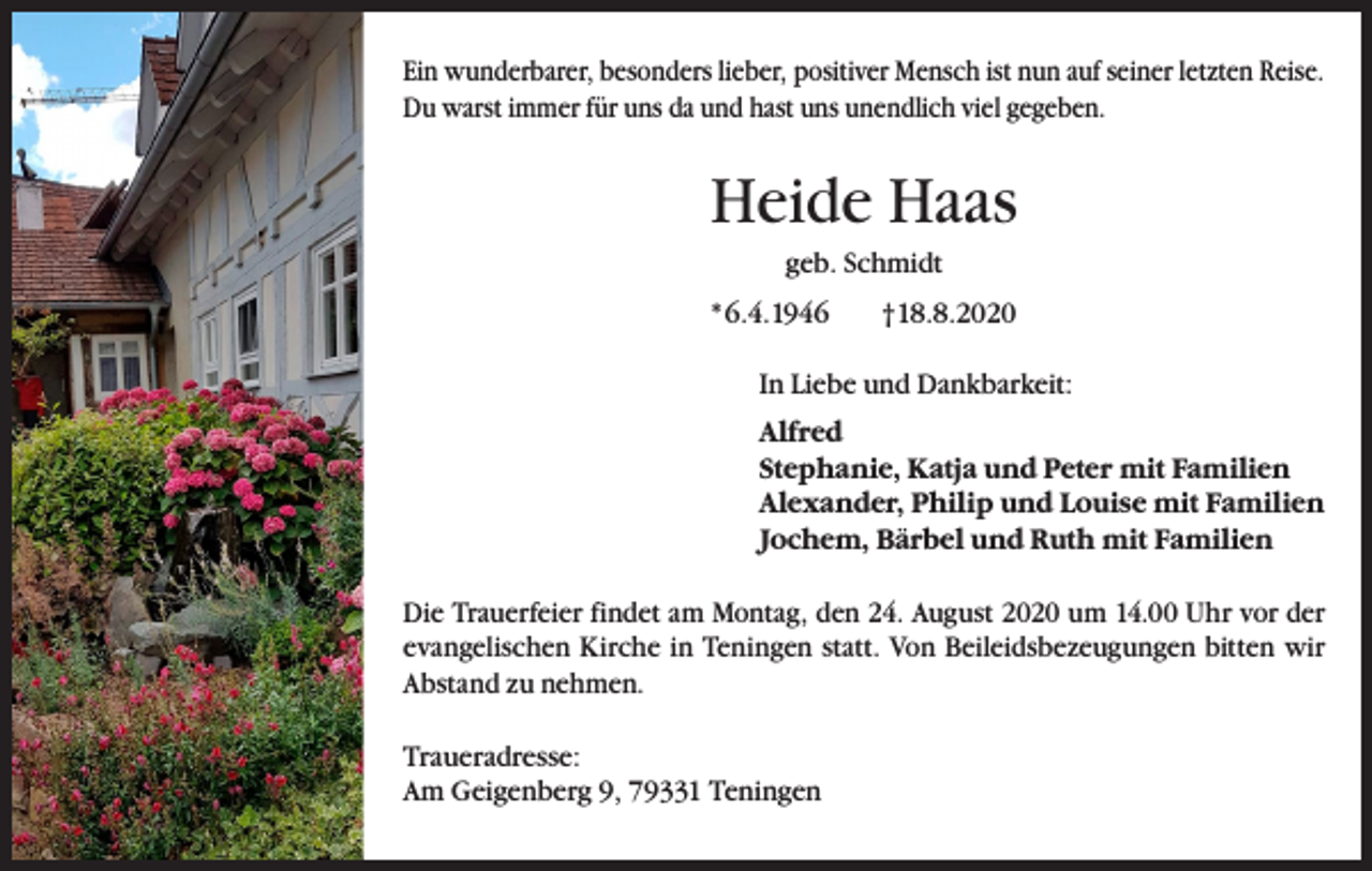 <p>Ein wunderbarer, besonders lieber, positiver Mensch ist nun auf seiner letzten Reise.<br />Du warst immer für uns da und hast uns unendlich viel gegeben.</p><p>Heide Haas<br />geb. Schmidt<br />* 6.4.1946 †18.8.2020<br />In Liebe und Dankbarkeit:<br />Alfred<br />Stephanie, Katja und Peter mit Familien<br />Alexander, Philip und Louise mit Familien<br />Jochem, Bärbel und Ruth mit Familien<br />Die Trauerfeier findet am Montag, den 24. August 2020 um 14.00 Uhr vor der<br />evangelischen Kirche in Teningen statt. Von Beileidsbezeugungen bitten wir<br />Abstand zu nehmen.<br />Traueradresse:<br />Am Geigenberg 9, 79331 Teningen</p>