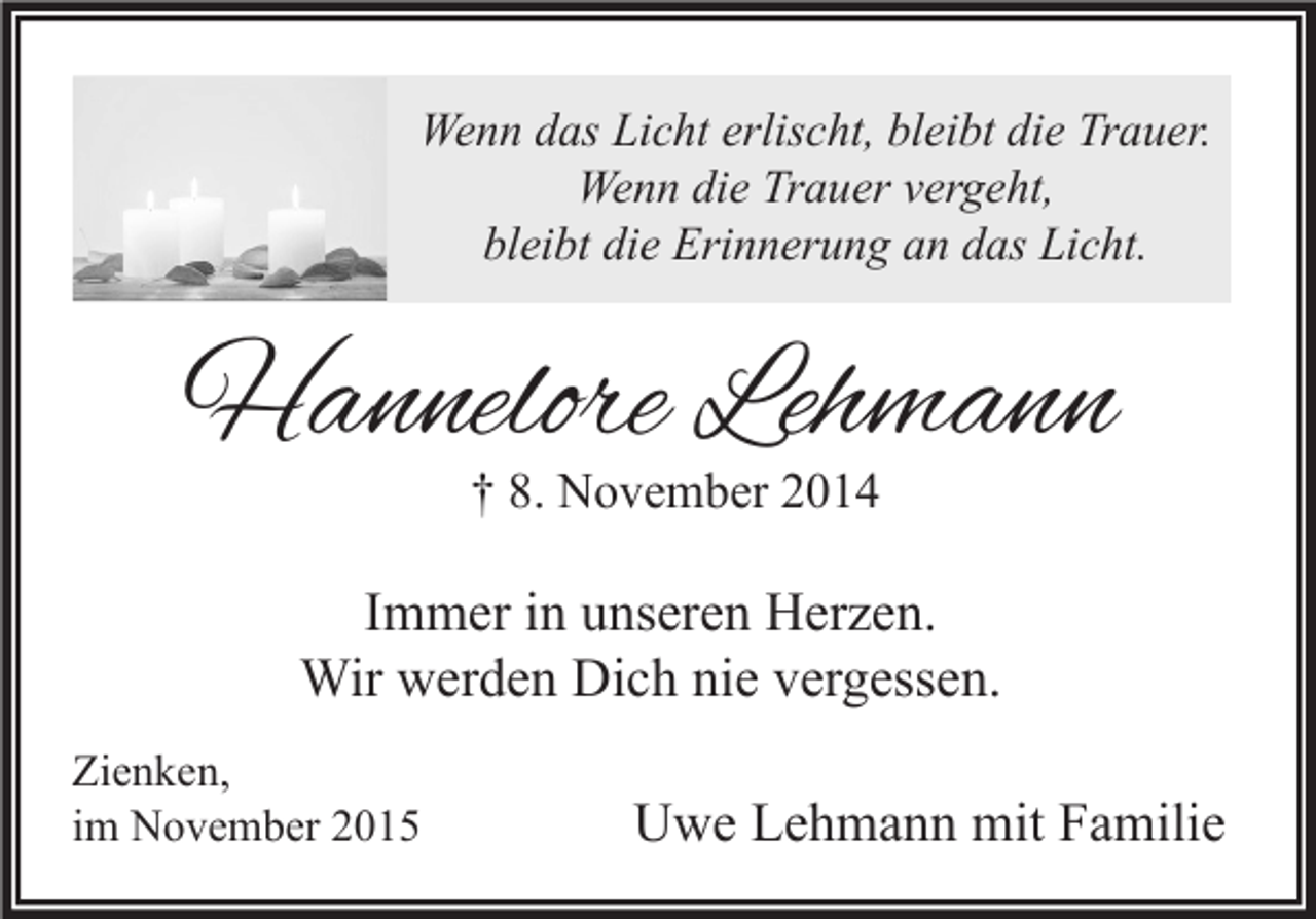 <p>Wenn das Licht erlischt, bleibt die Trauer.<br />Wenn die Trauer vergeht,<br />bleibt die Erinnerung an das Licht.</p><p>Hannelore Lehmann<br />† 8. November 2014</p><p>Immer in unseren Herzen.<br />Wir werden Dich nie vergessen.<br />Zienken,<br />im November 2015</p><p>Uwe Lehmann mit Familie</p>
