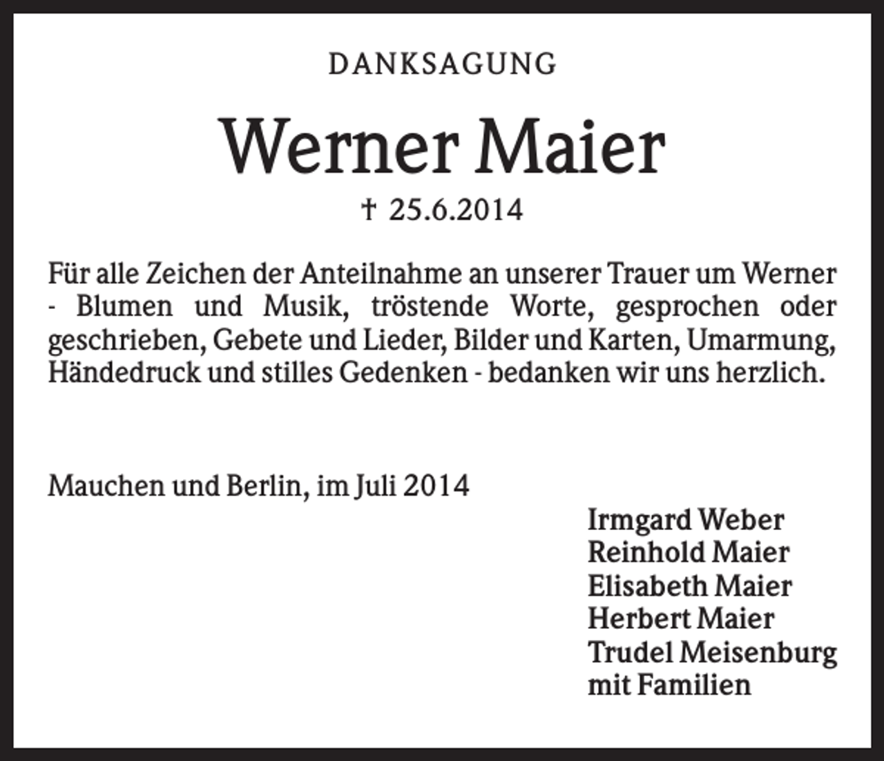 <p>DAN K S AGU N G</p><p>Werner Maier<br />† 25.6.2014<br />Für alle Zeichen der Anteilnahme an unserer Trauer um Werner<br />- Blumen und Musik, tröstende Worte, gesprochen oder<br />geschrieben, Gebete und Lieder, Bilder und Karten, Umarmung,<br />Händedruck und stilles Gedenken - bedanken wir uns herzlich.</p><p>Mauchen und Berlin, im Juli 2014<br />Irmgard Weber<br />Reinhold Maier<br />Elisabeth Maier<br />Herbert Maier<br />Trudel Meisenburg<br />mit Familien</p>