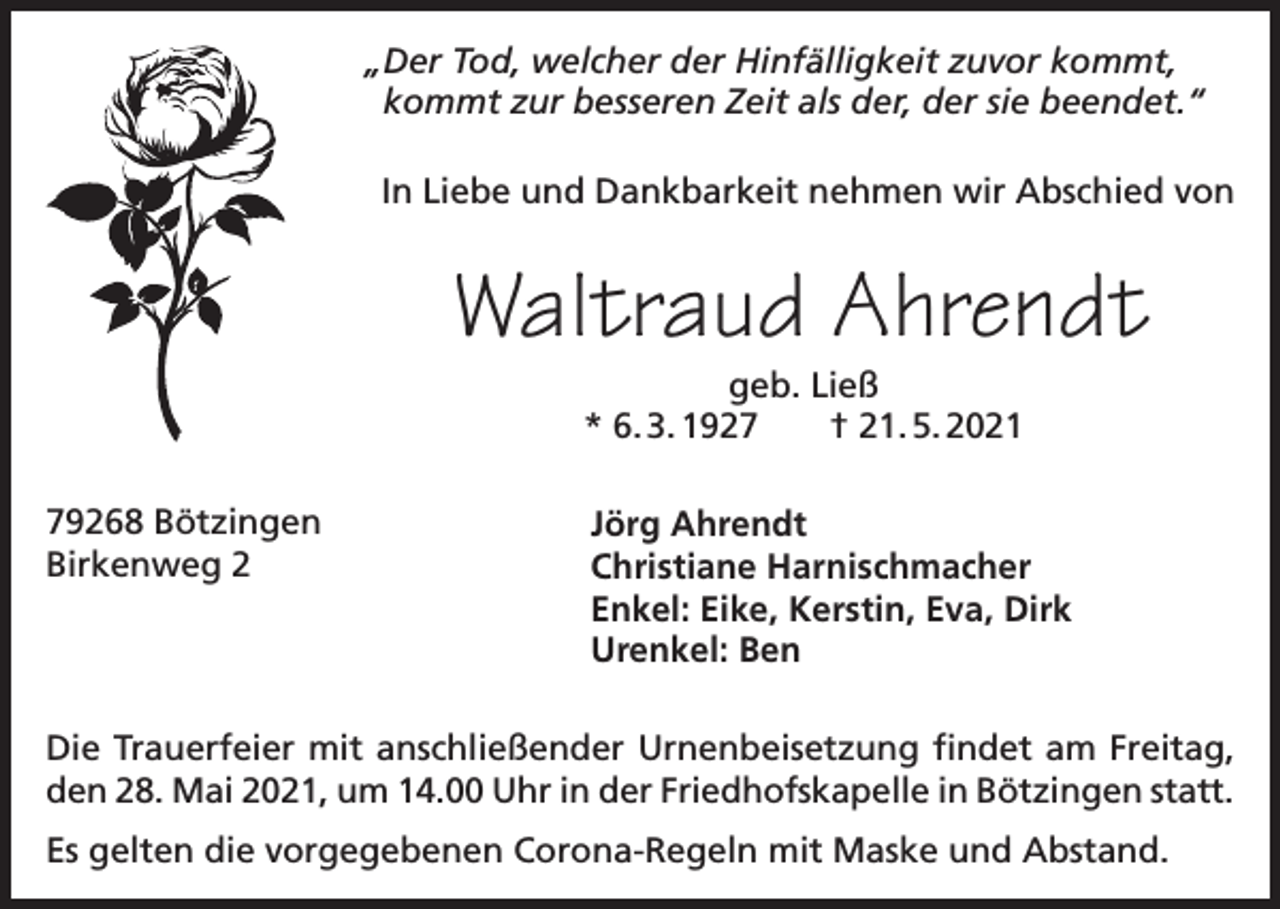 <p>„Der Tod, welcher der Hinfälligkeit zuvor kommt,<br />kommt zur besseren Zeit als der, der sie beendet.“<br />In Liebe und Dankbarkeit nehmen wir Abschied von</p><p>Waltraud Ahrendt<br />geb. Ließ<br />* 6. 3. 1927 † 21. 5. 2021</p><p>79268 Bötzingen<br />Birkenweg 2</p><p>Jörg Ahrendt<br />Christiane Harnischmacher<br />Enkel: Eike, Kerstin, Eva, Dirk<br />Urenkel: Ben</p><p>Die Trauerfeier mit anschließender Urnenbeisetzung findet am Freitag,<br />den 28. Mai 2021, um 14.00 Uhr in der Friedhofskapelle in Bötzingen statt.<br />Es gelten die vorgegebenen Corona-Regeln mit Maske und Abstand.</p>