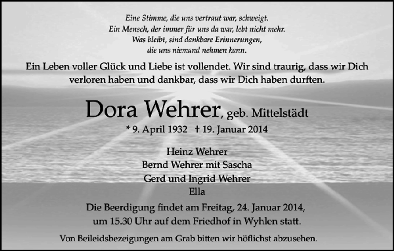 <p>Eine Stimme, die uns vertraut war, schweigt.<br />Ein Mensch, der immer für uns da war, lebt nicht mehr.<br />Was bleibt, sind dankbare Erinnerungen,<br />die uns niemand nehmen kann.</p><p>Ein Leben voller Glück und Liebe ist vollendet. Wir sind traurig, dass wir Dich<br />verloren haben und dankbar, dass wir Dich haben dur�en.</p><p>Dora Wehrer, geb. Mi�elstädt<br />* 9. April 1932 † 19. Januar 2014<br />Heinz Wehrer<br />Bernd Wehrer mit Sascha<br />Gerd und Ingrid Wehrer<br />Ella<br />Die Beerdigung ﬁndet am Freitag, 24. Januar 2014,<br />um 15.30 Uhr auf dem Friedhof in Wyhlen sta�.<br />Von Beileidsbezeigungen am Grab bi�en wir höﬂichst abzusehen.</p>