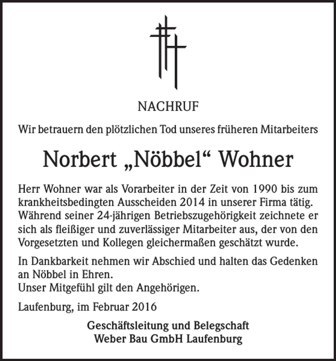 <p>NACHRUF<br />Wir betrauern den plötzlichen Tod unseres früheren Mitarbeiters</p><p>Norbert „Nöbbel“ Wohner<br />Herr Wohner war als Vorarbeiter in der Zeit von 1990 bis zum<br />krankheitsbedingten Ausscheiden 2014 in unserer Firma tätig.<br />Während seiner 24-jährigen Betriebszugehörigkeit zeichnete er<br />sich als fleißiger und zuverlässiger Mitarbeiter aus, der von den<br />Vorgesetzten und Kollegen gleichermaßen geschätzt wurde.<br />In Dankbarkeit nehmen wir Abschied und halten das Gedenken<br />an Nöbbel in Ehren.<br />Unser Mitgefühl gilt den Angehörigen.<br />Laufenburg, im Februar 2016<br />Geschäftsleitung und Belegschaft<br />Weber Bau GmbH Laufenburg</p>
