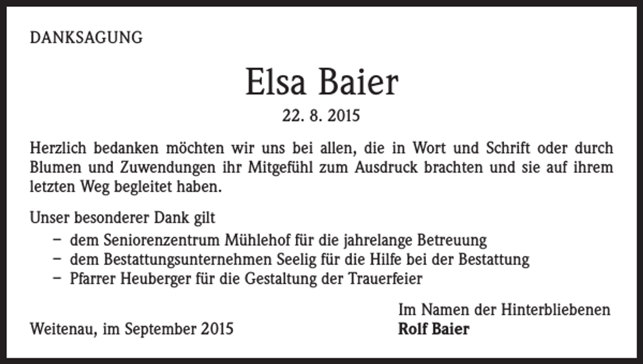 <p>DANKSAGUNG</p><p>Elsa Baier<br />22. 8. 2015<br />Herzlich bedanken möchten wir uns bei allen, die in Wort und Schrift oder durch<br />­Blumen und Zuwendungen ihr Mitgefühl zum Ausdruck brachten und sie auf ihrem<br />letzten Weg begleitet haben.<br />Unser besonderer Dank gilt<br />– dem Seniorenzentrum Mühlehof für die jahrelange Betreuung<br />– dem Bestattungsunternehmen Seelig für die Hilfe bei der Bestattung<br />– Pfarrer Heuberger für die Gestaltung der Trauerfeier</p><p>Weitenau, im September 2015</p><p>Im Namen der Hinterbliebenen<br />Rolf Baier</p>