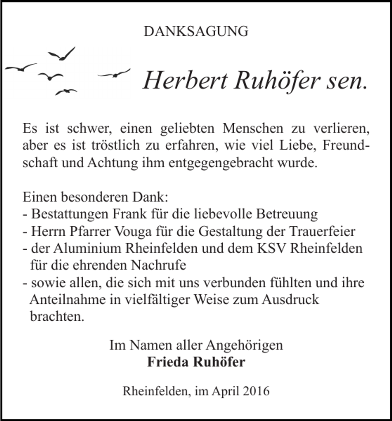 <p>DANKSAGUNG</p><p>Herbert Ruhöfer sen.<br />Es ist schwer, einen geliebten Menschen zu verlieren,<br />aber es ist tröstlich zu erfahren, wie viel Liebe, Freundschaft und Achtung ihm entgegengebracht wurde.<br />Einen besonderen Dank:<br />- Bestattungen Frank für die liebevolle Betreuung<br />- Herrn Pfarrer Vouga für die Gestaltung der Trauerfeier<br />- der Aluminium Rheinfelden und dem KSV Rheinfelden<br />für die ehrenden Nachrufe<br />- sowie allen, die sich mit uns verbunden fühlten und ihre<br />Anteilnahme in vielfältiger Weise zum Ausdruck<br />brachten.<br />Im Namen aller Angehörigen<br />Frieda Ruhöfer<br />Rheinfelden, im April 2016</p>