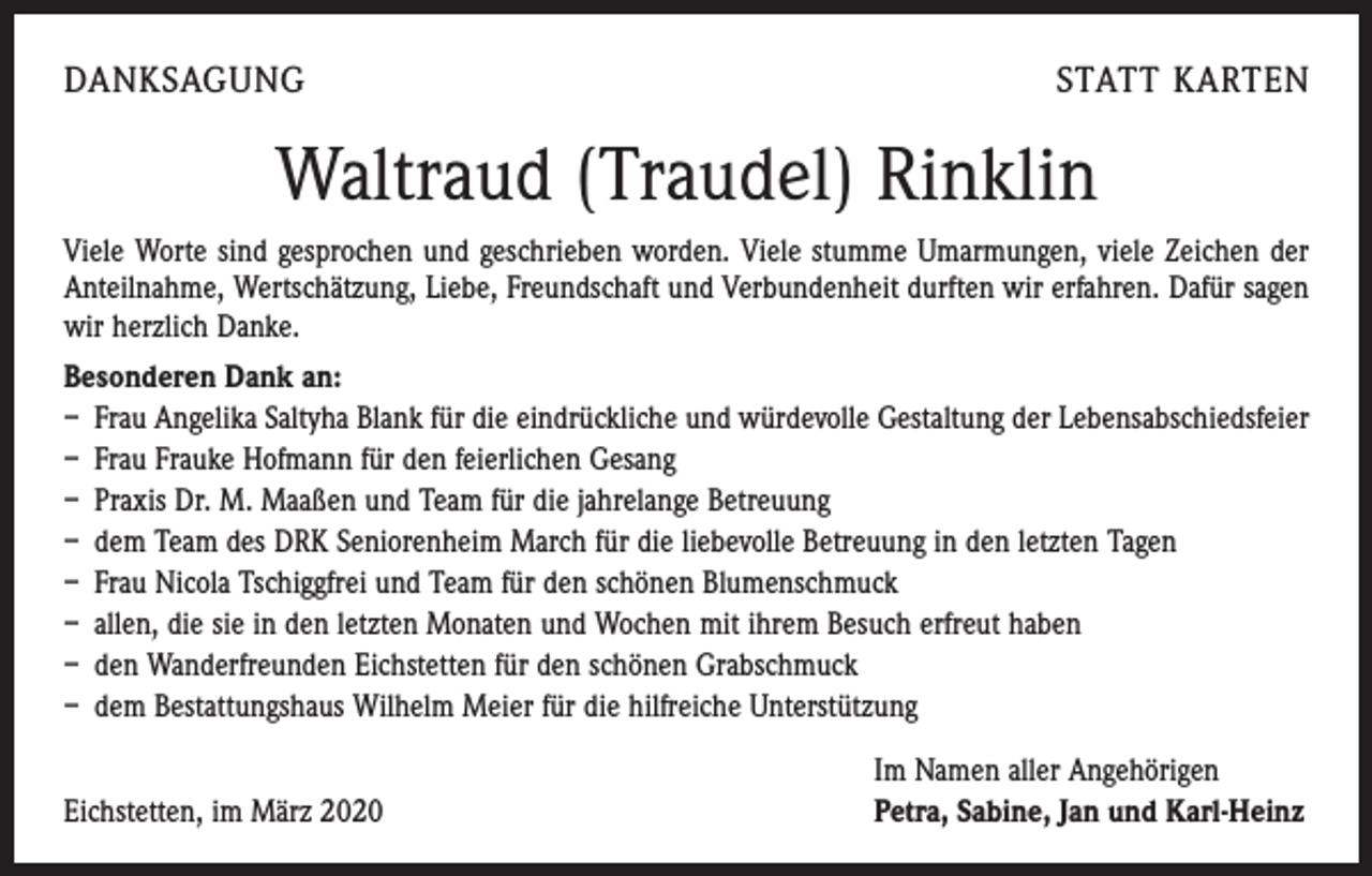 <p>DANKSAGUNG</p><p>STATT KARTEN</p><p>Waltraud (Traudel) Rinklin<br />Viele Worte sind gesprochen und geschrieben worden. Viele stumme Umarmungen, viele Zeichen der<br />Anteilnahme, Wertschätzung, Liebe, Freundschaft und Verbundenheit durften wir erfahren. Dafür sagen<br />wir herzlich Danke.<br />Besonderen Dank an:<br />– Frau Angelika Saltyha Blank für die eindrückliche und würdevolle Gestaltung der Lebensabschiedsfeier<br />– Frau Frauke Hofmann für den feierlichen Gesang<br />– Praxis Dr. M. Maaßen und Team für die jahrelange Betreuung<br />– dem Team des DRK Seniorenheim March für die liebevolle Betreuung in den letzten Tagen<br />– Frau Nicola Tschiggfrei und Team für den schönen Blumenschmuck<br />– allen, die sie in den letzten Monaten und Wochen mit ihrem Besuch erfreut haben<br />– den Wanderfreunden Eichstetten für den schönen Grabschmuck<br />– dem Bestattungshaus Wilhelm Meier für die hilfreiche Unterstützung</p><p>Eichstetten, im März 2020</p><p>Im Namen aller Angehörigen<br />Petra, Sabine, Jan und Karl-Heinz</p>