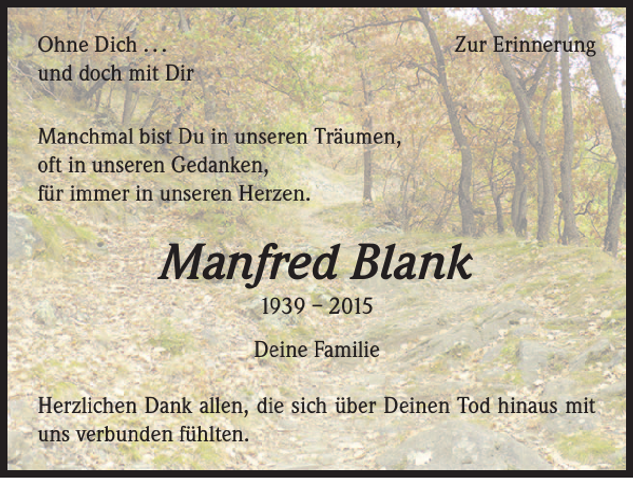 <p>Ohne Dich . . .<br />und doch mit Dir</p><p>Zur Erinnerung</p><p>Manchmal bist Du in unseren Träumen,<br />oft in unseren Gedanken,<br />für immer in unseren Herzen.</p><p>Manfred Blank<br />1939 – 2015<br />Deine Familie<br />Herzlichen Dank allen, die sich über Deinen Tod hinaus mit<br />uns verbunden fühlten.</p>