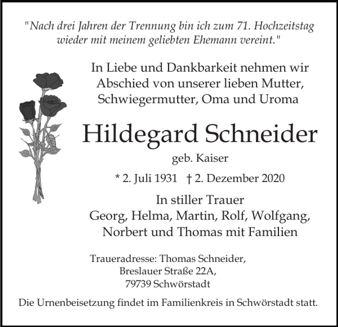 <p>"Nach drei Jahren der Trennung bin ich zum 71. Hochzeitstag<br />wieder mit meinem geliebten Ehemann vereint."</p><p>In Liebe und Dankbarkeit nehmen wir<br />Abschied von unserer lieben Mutter,<br />Schwiegermutter, Oma und Uroma</p><p>Hildegard Schneider<br />geb. Kaiser<br />* 2. Juli 1931 † 2. Dezember 2020</p><p>In stiller Trauer<br />Georg, Helma, Martin, Rolf, Wolfgang,<br />Norbert und Thomas mit Familien<br />Traueradresse: Thomas Schneider,<br />Breslauer Straße 22A,<br />79739 Schwörstadt<br />Die Urnenbeisetzung findet im Familienkreis in Schwörstadt statt.</p>