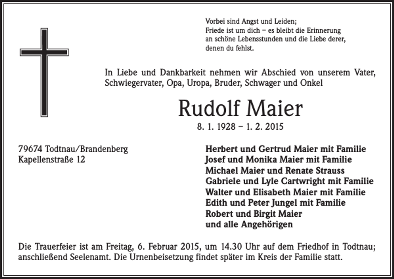 <p>Vorbei sind Angst und Leiden;<br />Friede ist um dich – es bleibt die Erinnerung<br />an schöne Lebensstunden und die Liebe derer,<br />denen du fehlst.</p><p>In Liebe und Dankbarkeit nehmen wir Abschied von unserem Vater,<br />Schwiegervater, Opa, Uropa, Bruder, Schwager und Onkel</p><p>Rudolf Maier<br />8. 1. 1928 – 1. 2. 2015</p><p>79674 Todtnau/Brandenberg<br />Herbert und Gertrud Maier mit Familie<br />Kapellenstraße 12 Josef und Monika Maier mit Familie<br />Michael Maier und Renate Strauss<br />Gabriele und Lyle Cartwright mit Familie<br />Walter und Elisabeth Maier mit Familie<br />Edith und Peter Jungel mit Familie<br />Robert und Birgit Maier<br />und alle Angehörigen<br />Die Trauerfeier ist am Freitag, 6. Februar 2015, um 14.30 Uhr auf dem Friedhof in Todtnau;<br />anschließend Seelenamt. Die Urnenbeisetzung findet später im Kreis der Familie statt.</p>
