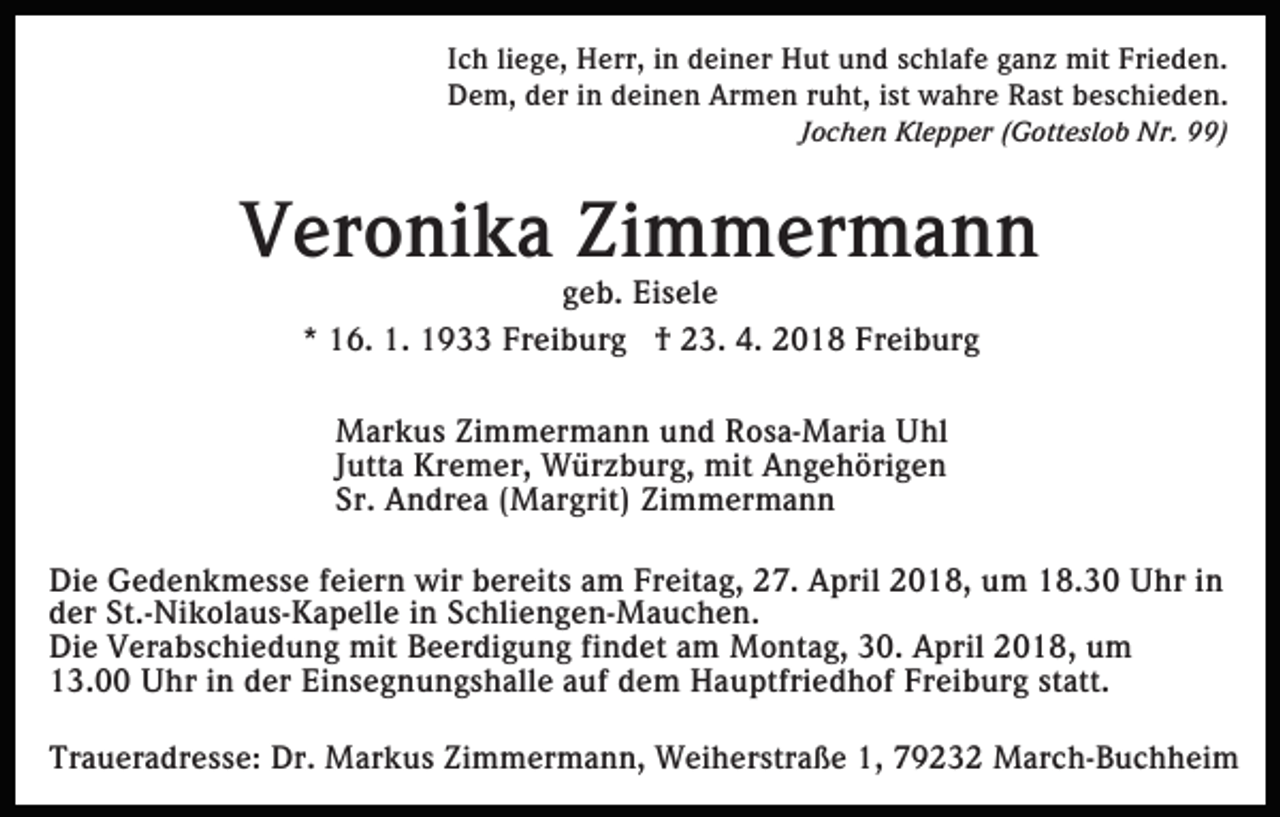 <p>IIch<br />c h li<br />liege,<br />e g e, Herr,<br />H err, iinn deiner<br />d ei n er Hut<br />H ut und<br />u n d schlafe<br />s c hl af e ganz<br />g a n z mit<br />mitFri<br />Frieden.<br />e d e n.<br />DDem,<br />e m, dder<br />er i in<br />n ddeinen<br />ei n e n Ar<br />m e n rruht,<br />u ht, iist<br />st wahre<br />w a hr e Rast<br />R a st bbeschieden.<br />e s c hi e d e n.<br />Armen</p><p>JJochen<br />o c h e n Klepper<br />Kl e p p er ((Gotteslob<br />G ott e sl o b Nr.<br />Nr. 99)<br />)</p><p>Zimmermann<br />VVeronika<br />er o ni k a Zi<br />m m er m a n n<br />geb.<br />g e b. Eisele<br />Ei s el e<br />1 6. 1.<br />1. 1933<br />1 9 Freiburg<br />Fr ei b ur g †† 23.<br />2 3. 4.<br />4. 2018<br />2 0 1 8 Freiburg<br />Fr ei b ur g<br />** 16.<br />MMarkus<br />ar k u s ZiZimmermann<br />m m er m a n n u und<br />n d Rosa-Maria<br />R o s a- M ari a Uhl<br />U hl<br />JJutta<br />utt a Kremer,<br />Kr e m er, Würzburg,<br />W ür z b ur g, mit<br />mit Angehörigen<br />A n g e h öri g e n<br />Sr.<br />Sr. Andrea<br />A n dr e a ((Margrit)<br />M ar grit) Zimmermann<br />Zi m m er m a n n<br />Di e Gedenkmesse<br />Die<br />G e d e n k m e s s e f feiern<br />ei er n wir<br />wir bbereits<br />er eit s aam<br />m Fr<br />Freitag,<br />eit a g , 27.<br />2 7. April<br />A pril 2018,<br />2 0 1 8, um<br />u m 18.30<br />1 8. 3 0 Uhr<br />U hr in<br />in<br />dder<br />er St.St.-Nikolaus-Kapelle<br />Ni k ol a u s- K a p ell e in<br />i n Schliengen-Mauchen.<br />S c hli e n g e n- M a u c h e n.<br />Di<br />Die<br />e VVerabschiedung<br />er a b s c hi e d u n g mit<br />mi t Beerdigung<br />B e er di g u n g fi<br />findet<br />n d et am<br />a m MMontag,<br />o nt a g, 0.<br />0. AApril<br />pril 018,<br />0 1 8 , um<br />u m<br />113.00<br />3. Uhr<br />U hr iin<br />n dder<br />er Einsegnungshalle<br />Ei n s e g n u n g s h all e aauf<br />uf ddem<br />e m Hauptfriedhof<br />H a u ptfri e d h of Freiburg<br />Fr ei b ur g ststatt.<br />at t.<br />Traueradresse:<br />Tr<br />a u er a dr e s s e: Dr.<br />Dr. Markus<br />M ar k u s Zimmermann,<br />Zi m m er m a n n, Weiherstraße<br />W ei h er str a ß e 1,<br />1, 79232<br />7 9 2 3 2 March-Buchheim<br />M ar c h- B u c h h ei m</p>