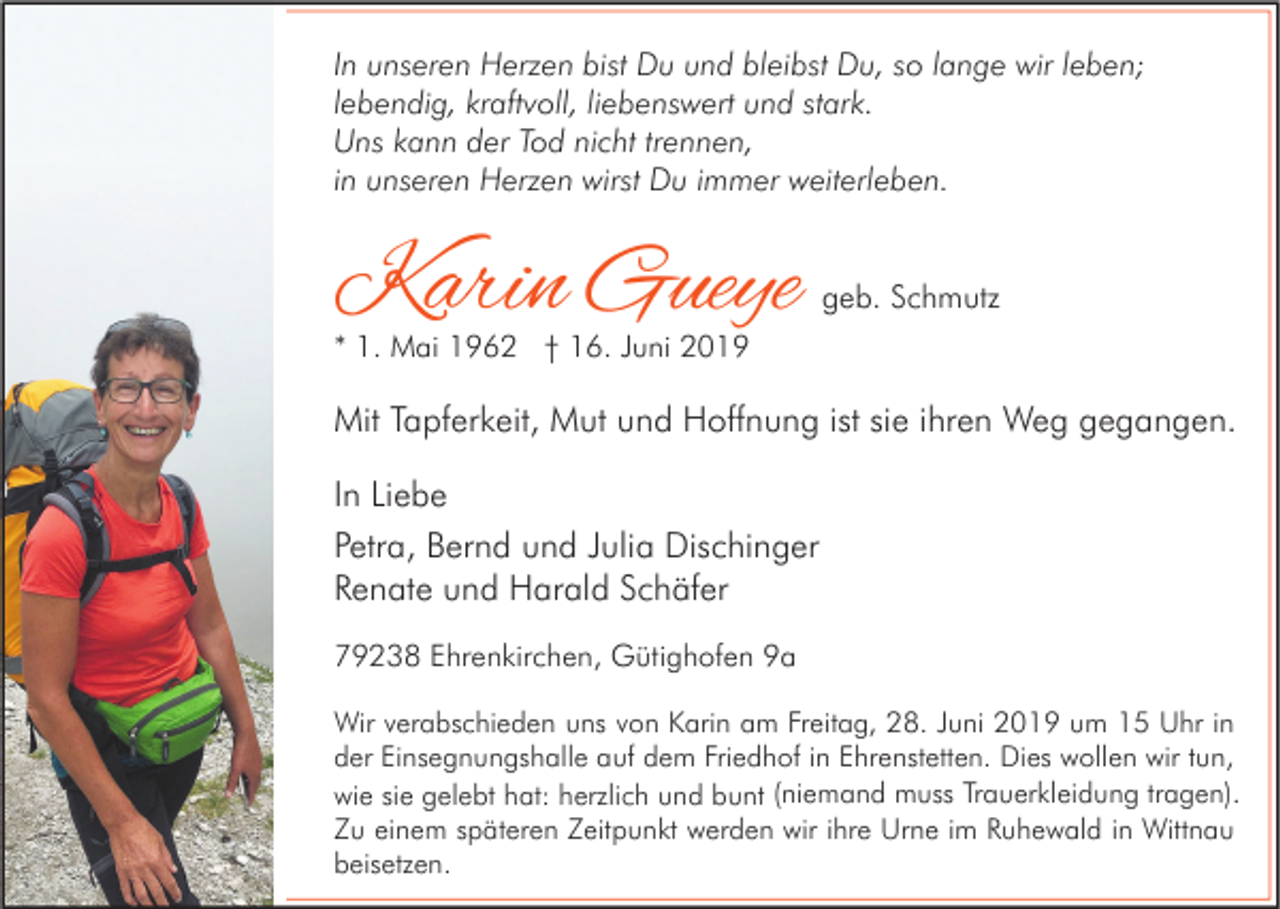 <p>In unseren Herzen bist Du und bleibst Du, so lange wir leben;<br />lebendig, kraftvoll, liebenswert und stark.<br />Uns kann der Tod nicht trennen,<br />in unseren Herzen wirst Du immer weiterleben.</p><p>Karin Gueye</p><p>geb. Schmutz</p><p>* 1. Mai 1962 † 16. Juni 2019</p><p>Mit Tapferkeit, Mut und Hoffnung ist sie ihren Weg gegangen.<br />In Liebe<br />Petra, Bernd und Julia Dischinger<br />Renate und Harald Schäfer<br />79238 Ehrenkirchen, Gütighofen 9a<br />Wir verabschieden uns von Karin am Freitag, 28. Juni 2019 um 15 Uhr in<br />der Einsegnungshalle auf dem Friedhof in Ehrenstetten. Dies wollen wir tun,<br />wie sie gelebt hat: herzlich und bunt (niemand muss Trauerkleidung tragen).<br />Zu einem späteren Zeitpunkt werden wir ihre Urne im Ruhewald in Wittnau<br />beisetzen.</p>