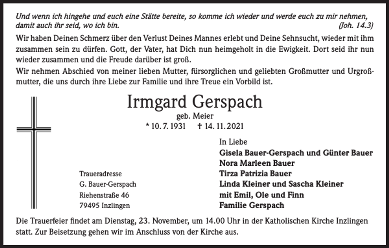 <p>Und wenn ich hingehe und euch eine Stätte bereite, so komme ich wieder und werde euch zu mir nehmen,<br />damit auch ihr seid, wo ich bin.<br />(Joh. 14.3)</p><p>Wir haben Deinen Schmerz über den Verlust Deines Mannes erlebt und Deine Sehnsucht, wieder mit ihm<br />zusammen sein zu dürfen. Gott, der Vater, hat Dich nun heimgeholt in die Ewigkeit. Dort seid ihr nun<br />wieder zusammen und die Freude darüber ist groß.<br />Wir nehmen Abschied von meiner lieben Mutter, fürsorglichen und geliebten Großmutter und Urgroßmutter, die uns durch ihre Liebe zur Familie und ihre Treue ein Vorbild ist.</p><p>Irmgard Gerspach<br />geb. Meier<br />* 10. 7. 1931 † 14. 11. 2021</p><p>Traueradresse<br />G. Bauer-Gerspach<br />Riehenstraße 46<br />79495 Inzlingen</p><p>In Liebe<br />Gisela Bauer-Gerspach und Günter Bauer<br />Nora Marleen Bauer<br />Tirza Patrizia Bauer<br />Linda Kleiner und Sascha Kleiner<br />mit Emil, Ole und Finn<br />Familie Gerspach</p><p>Die Trauerfeier findet am Dienstag, 23. November, um 14.00 Uhr in der Katholischen Kirche Inzlingen<br />statt. Zur Beisetzung gehen wir im Anschluss von der Kirche aus.</p>