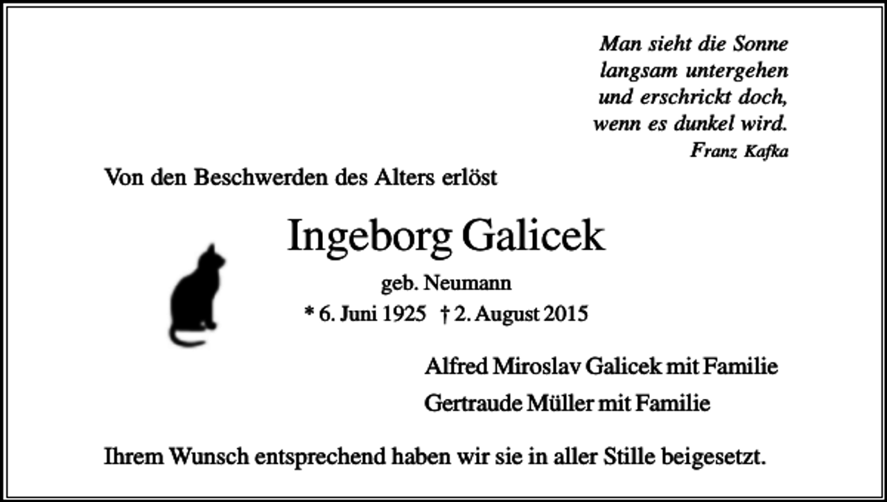 <p>Man sieht die Sonne<br />langsam untergehen<br />und erschrickt doch,<br />wenn es dunkel wird.<br />Franz Kafka</p><p>Von den Beschwerden des Alters erlöst</p><p>Ingeborg Galicek<br />geb. Neumann<br />* 6. Juni 1925 † 2. August 2015</p><p>Alfred Miroslav Galicek mit Familie<br />Gertraude Müller mit Familie<br />Ihrem Wunsch entsprechend haben wir sie in aller Stille beigesetzt.</p>
