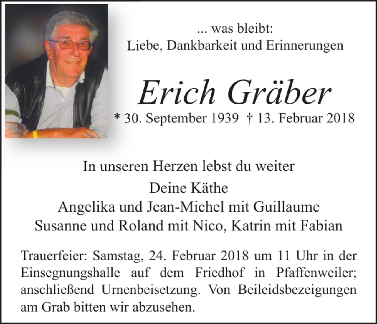 <p>... was bleibt:<br />Liebe, Dankbarkeit und Erinnerungen</p><p>Erich Gräber</p><p>* 30. September 1939 † 13. Februar 2018</p><p>In unseren Herzen lebst du weiter<br />Deine Käthe<br />Angelika und Jean-Michel mit Guillaume<br />Susanne und Roland mit Nico, Katrin mit Fabian<br />Trauerfeier: Samstag, 24. Februar 2018 um 11 Uhr in der<br />Einsegnungshalle auf dem Friedhof in Pfaffenweiler;<br />anschließend Urnenbeisetzung. Von Beileidsbezeigungen<br />am Grab bitten wir abzusehen.</p>