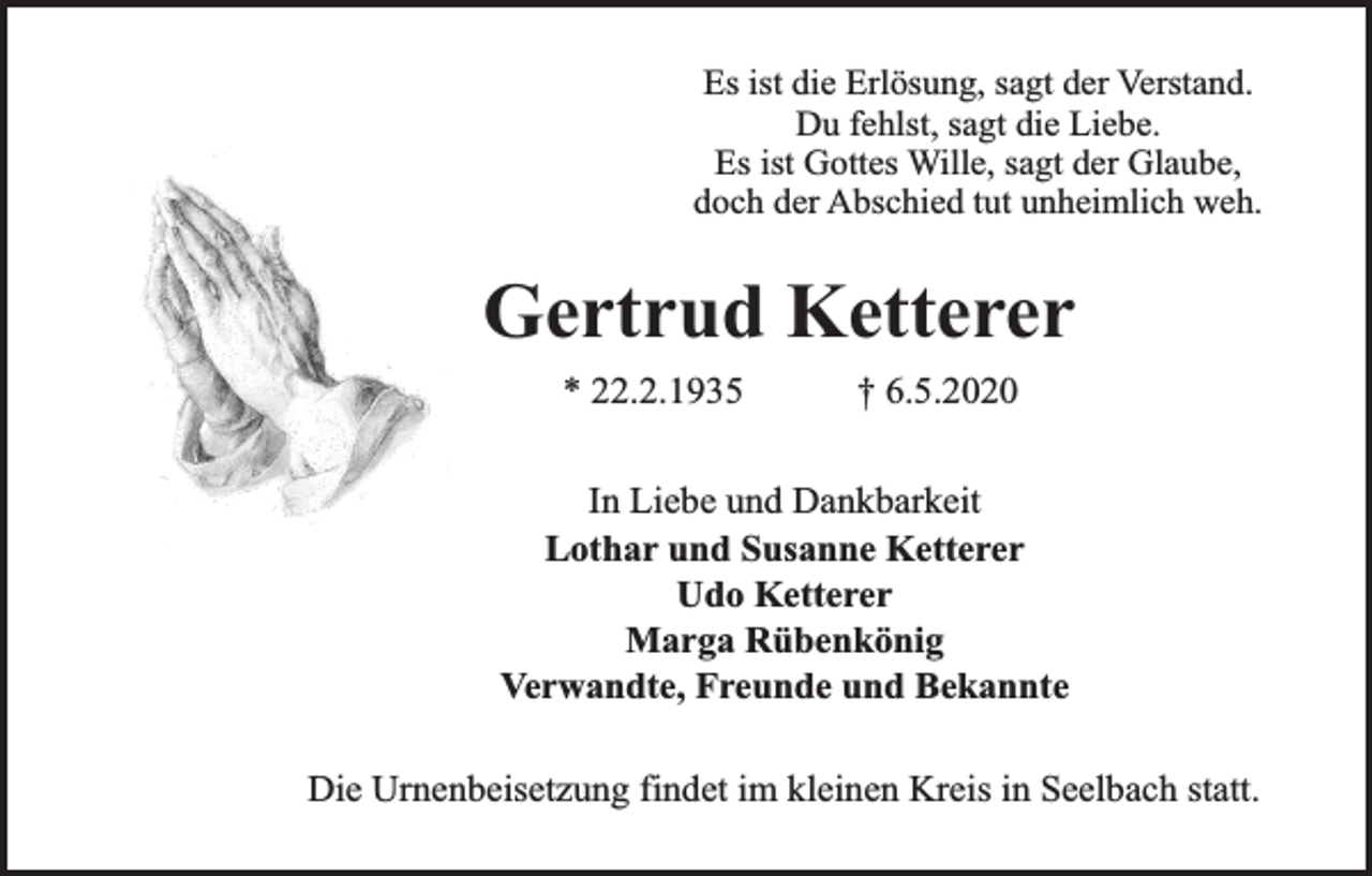 <p>Es ist die Erlösung, sagt der Verstand.<br />Du fehlst, sagt die Liebe.<br />Es ist Gottes Wille, sagt der Glaube,<br />doch der Abschied tut unheimlich weh.</p><p>Gertrud Ketterer<br />* 22.2.1935</p><p>† 6.5.2020</p><p>In Liebe und Dankbarkeit<br />Lothar und Susanne Ketterer<br />Udo Ketterer<br />Marga Rübenkönig<br />Verwandte, Freunde und Bekannte<br />Die Urnenbeisetzung findet im kleinen Kreis in Seelbach statt.</p>